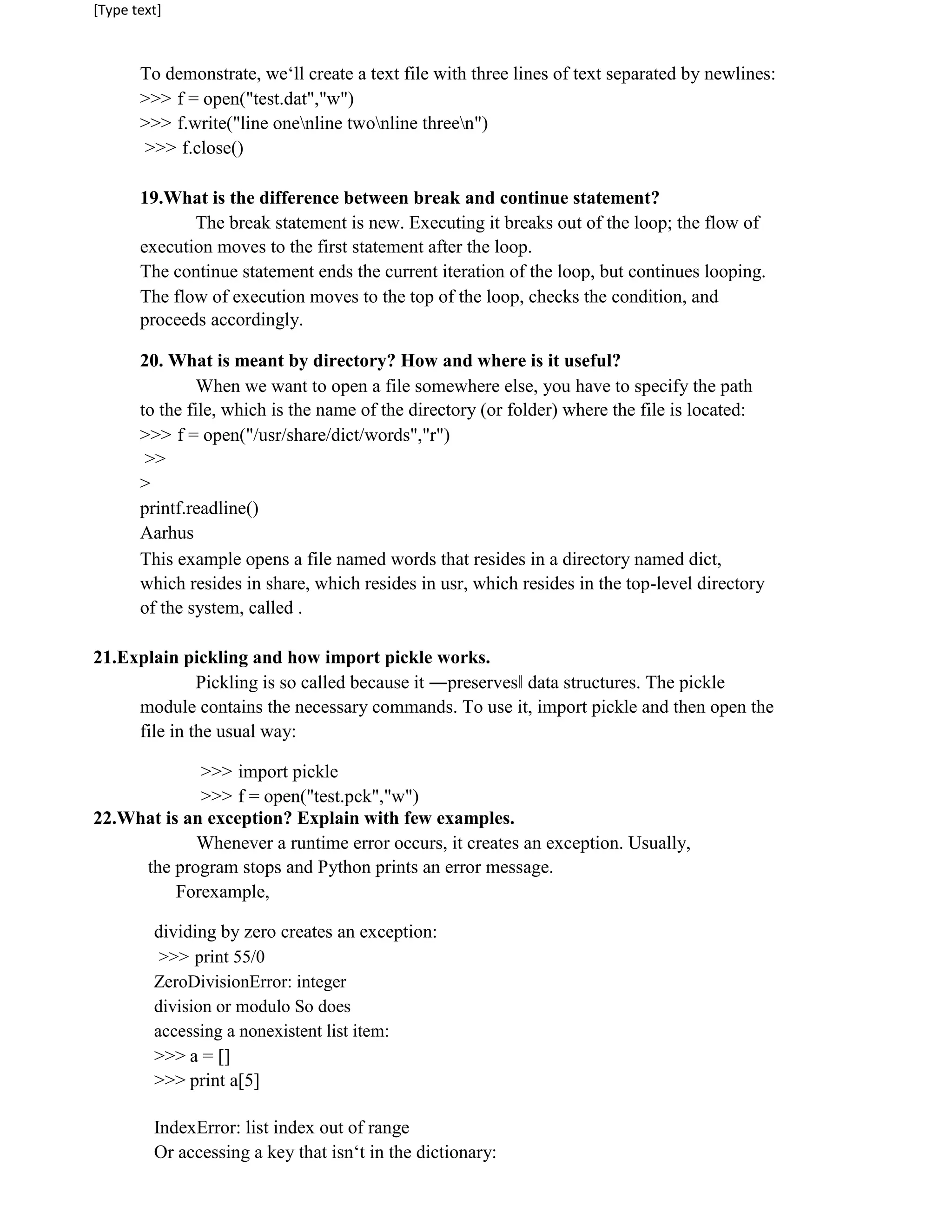 [Type text]
To demonstrate, we‘ll create a text file with three lines of text separated by newlines:
>>> f = open("test.dat","w")
>>> f.write("line onenline twonline threen")
>>> f.close()
19.What is the difference between break and continue statement?
The break statement is new. Executing it breaks out of the loop; the flow of
execution moves to the first statement after the loop.
The continue statement ends the current iteration of the loop, but continues looping.
The flow of execution moves to the top of the loop, checks the condition, and
proceeds accordingly.
20. What is meant by directory? How and where is it useful?
When we want to open a file somewhere else, you have to specify the path
to the file, which is the name of the directory (or folder) where the file is located:
>>> f = open("/usr/share/dict/words","r")
>>
>
printf.readline()
Aarhus
This example opens a file named words that resides in a directory named dict,
which resides in share, which resides in usr, which resides in the top-level directory
of the system, called .
21.Explain pickling and how import pickle works.
Pickling is so called because it ―preserves‖ data structures. The pickle
module contains the necessary commands. To use it, import pickle and then open the
file in the usual way:
>>> import pickle
>>> f = open("test.pck","w")
22.What is an exception? Explain with few examples.
Whenever a runtime error occurs, it creates an exception. Usually,
the program stops and Python prints an error message.
Forexample,
dividing by zero creates an exception:
>>> print 55/0
ZeroDivisionError: integer
division or modulo So does
accessing a nonexistent list item:
>>> a = []
>>> print a[5]
IndexError: list index out of range
Or accessing a key that isn‘t in the dictionary:
 