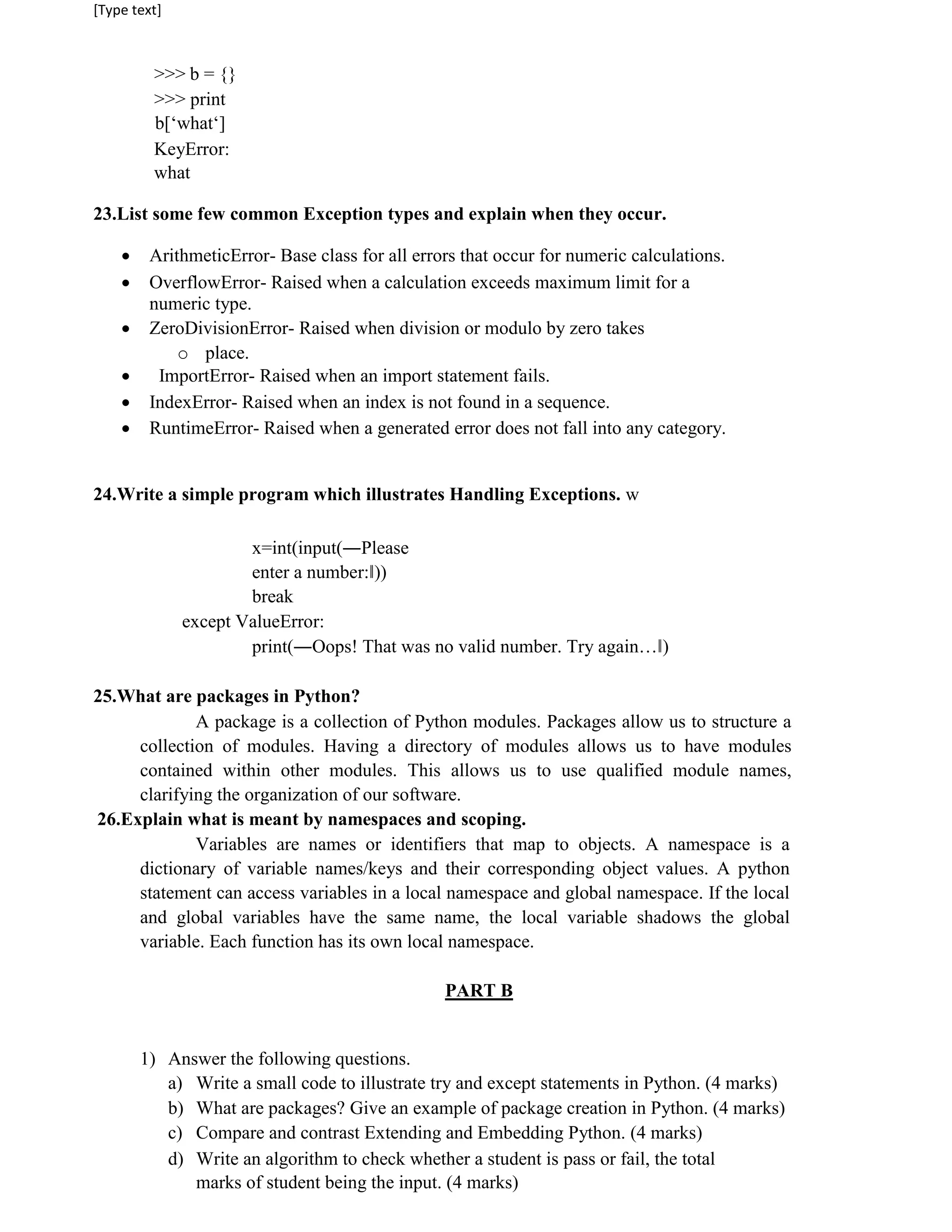 [Type text]
>>> b = {}
>>> print
b[‘what‘]
KeyError:
what
23.List some few common Exception types and explain when they occur.
 ArithmeticError- Base class for all errors that occur for numeric calculations.
 OverflowError- Raised when a calculation exceeds maximum limit for a
numeric type.
 ZeroDivisionError- Raised when division or modulo by zero takes
o place.
 ImportError- Raised when an import statement fails.
 IndexError- Raised when an index is not found in a sequence.
 RuntimeError- Raised when a generated error does not fall into any category.
24.Write a simple program which illustrates Handling Exceptions. w
x=int(input(―Please
enter a number:‖))
break
except ValueError:
print(―Oops! That was no valid number. Try again…‖)
25.What are packages in Python?
A package is a collection of Python modules. Packages allow us to structure a
collection of modules. Having a directory of modules allows us to have modules
contained within other modules. This allows us to use qualified module names,
clarifying the organization of our software.
26.Explain what is meant by namespaces and scoping.
Variables are names or identifiers that map to objects. A namespace is a
dictionary of variable names/keys and their corresponding object values. A python
statement can access variables in a local namespace and global namespace. If the local
and global variables have the same name, the local variable shadows the global
variable. Each function has its own local namespace.
PART B
1) Answer the following questions.
a) Write a small code to illustrate try and except statements in Python. (4 marks)
b) What are packages? Give an example of package creation in Python. (4 marks)
c) Compare and contrast Extending and Embedding Python. (4 marks)
d) Write an algorithm to check whether a student is pass or fail, the total
marks of student being the input. (4 marks)
 