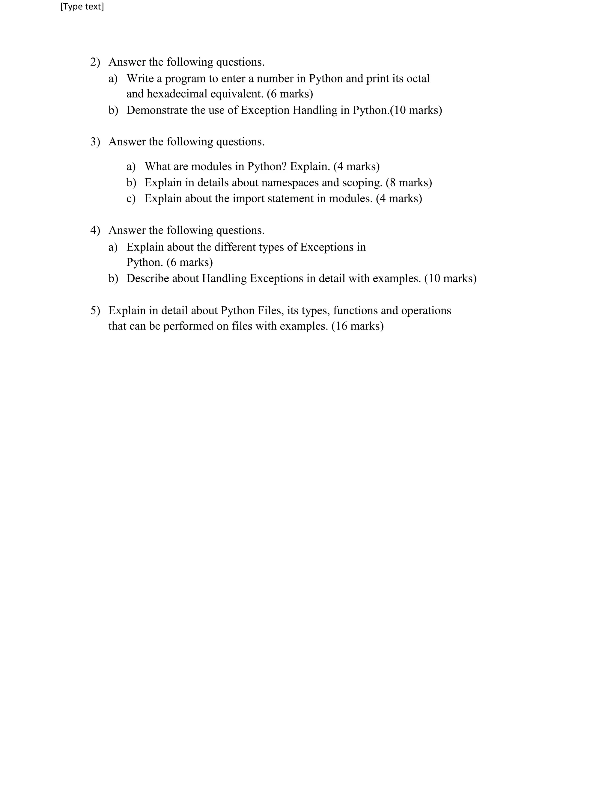 [Type text]
2) Answer the following questions.
a) Write a program to enter a number in Python and print its octal
and hexadecimal equivalent. (6 marks)
b) Demonstrate the use of Exception Handling in Python.(10 marks)
3) Answer the following questions.
a) What are modules in Python? Explain. (4 marks)
b) Explain in details about namespaces and scoping. (8 marks)
c) Explain about the import statement in modules. (4 marks)
4) Answer the following questions.
a) Explain about the different types of Exceptions in
Python. (6 marks)
b) Describe about Handling Exceptions in detail with examples. (10 marks)
5) Explain in detail about Python Files, its types, functions and operations
that can be performed on files with examples. (16 marks)
 