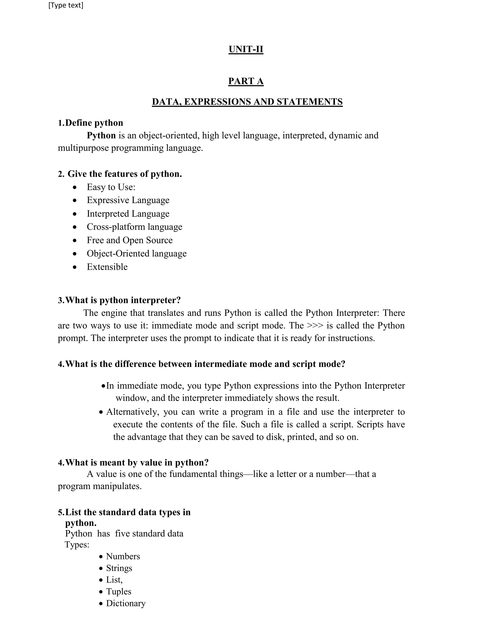 [Type text]
UNIT-II
PART A
DATA, EXPRESSIONS AND STATEMENTS
1.Define python
Python is an object-oriented, high level language, interpreted, dynamic and
multipurpose programming language.
2. Give the features of python.
 Easy to Use:

 Expressive Language

 Interpreted Language

 Cross-platform language

 Free and Open Source

 Object-Oriented language

 Extensible


3.What is python interpreter?
The engine that translates and runs Python is called the Python Interpreter: There
are two ways to use it: immediate mode and script mode. The >>> is called the Python
prompt. The interpreter uses the prompt to indicate that it is ready for instructions.
4.What is the difference between intermediate mode and script mode?
In immediate mode, you type Python expressions into the Python Interpreter
window, and the interpreter immediately shows the result.
 Alternatively, you can write a program in a file and use the interpreter to
execute the contents of the file. Such a file is called a script. Scripts have
the advantage that they can be saved to disk, printed, and so on.
4.What is meant by value in python?
A value is one of the fundamental things—like a letter or a number—that a
program manipulates.
5.List the standard data types in
python.
Python has five standard data
Types:
 Numbers
 Strings
 List,
 Tuples
 Dictionary
 