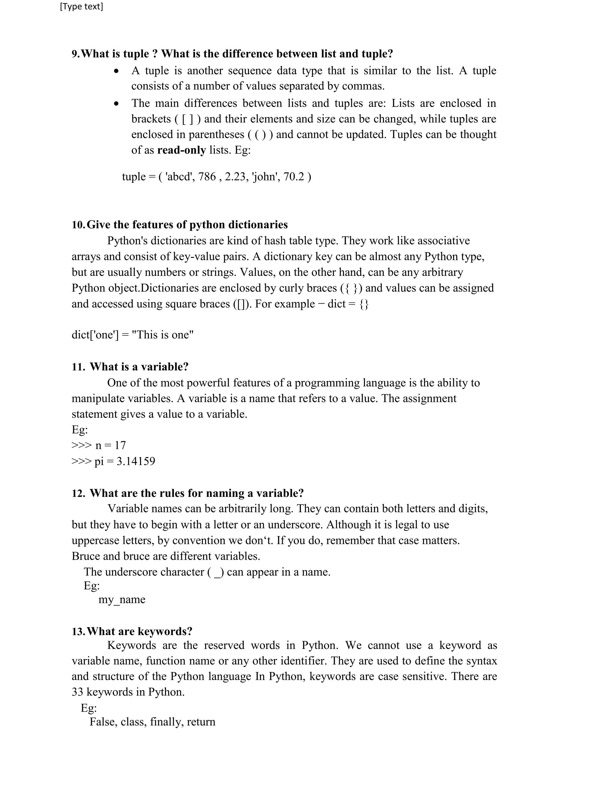 [Type text]
9.What is tuple ? What is the difference between list and tuple?
 A tuple is another sequence data type that is similar to the list. A tuple
consists of a number of values separated by commas.
 The main differences between lists and tuples are: Lists are enclosed in
brackets ( [ ] ) and their elements and size can be changed, while tuples are
enclosed in parentheses ( ( ) ) and cannot be updated. Tuples can be thought
of as read-only lists. Eg:
tuple = ( 'abcd', 786 , 2.23, 'john', 70.2 )
10.Give the features of python dictionaries
Python's dictionaries are kind of hash table type. They work like associative
arrays and consist of key-value pairs. A dictionary key can be almost any Python type,
but are usually numbers or strings. Values, on the other hand, can be any arbitrary
Python object.Dictionaries are enclosed by curly braces ({ }) and values can be assigned
and accessed using square braces ([]). For example − dict = {}
dict['one'] = "This is one"
11. What is a variable?
One of the most powerful features of a programming language is the ability to
manipulate variables. A variable is a name that refers to a value. The assignment
statement gives a value to a variable.
Eg:
>>> n = 17
>>> pi = 3.14159
12. What are the rules for naming a variable?
Variable names can be arbitrarily long. They can contain both letters and digits,
but they have to begin with a letter or an underscore. Although it is legal to use
uppercase letters, by convention we don‘t. If you do, remember that case matters.
Bruce and bruce are different variables.
The underscore character ( _) can appear in a name.
Eg:
my_name
13.What are keywords?
Keywords are the reserved words in Python. We cannot use a keyword as
variable name, function name or any other identifier. They are used to define the syntax
and structure of the Python language In Python, keywords are case sensitive. There are
33 keywords in Python.
Eg:
False, class, finally, return
 