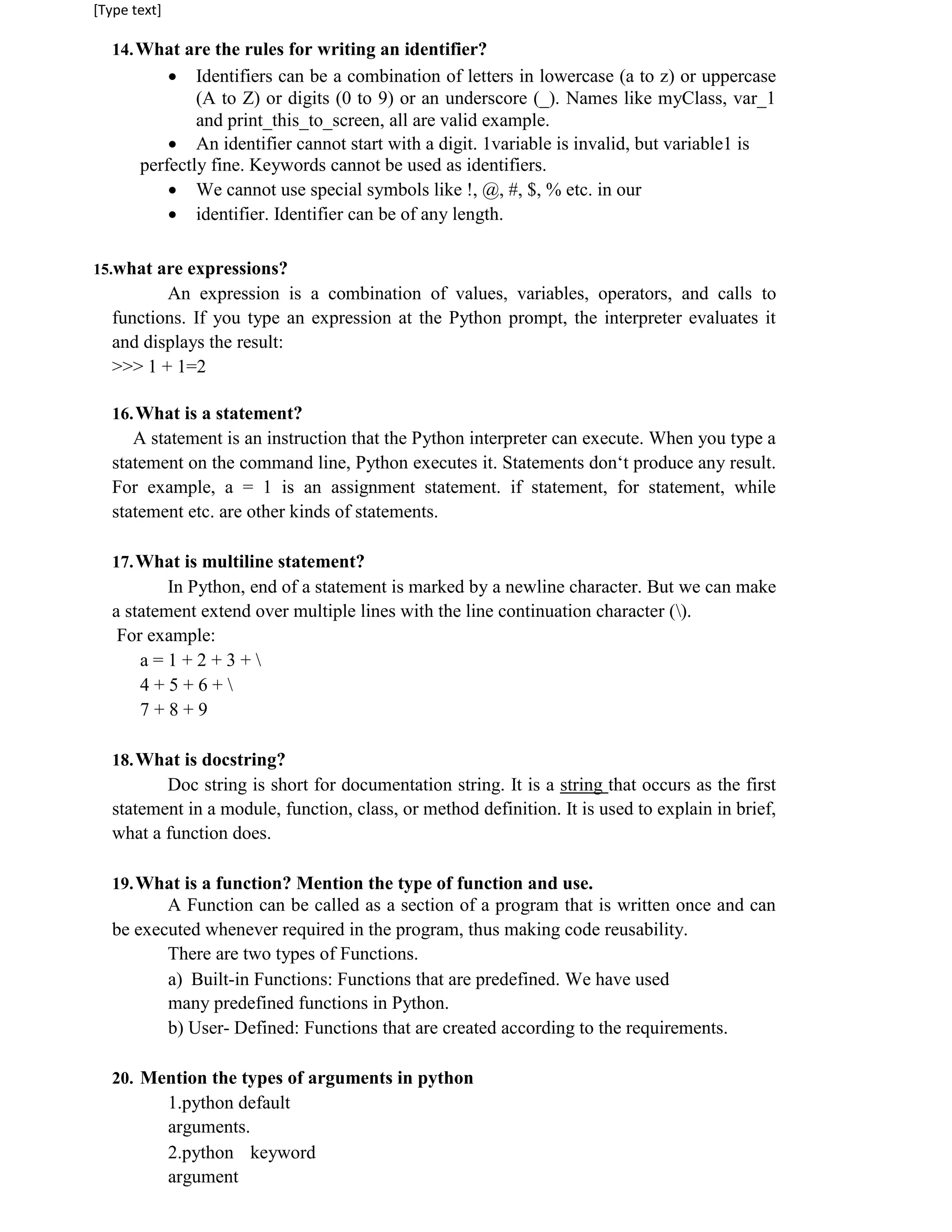 [Type text]
14.What are the rules for writing an identifier?
 Identifiers can be a combination of letters in lowercase (a to z) or uppercase
(A to Z) or digits (0 to 9) or an underscore (_). Names like myClass, var_1
and print_this_to_screen, all are valid example.
 An identifier cannot start with a digit. 1variable is invalid, but variable1 is
perfectly fine. Keywords cannot be used as identifiers.
 We cannot use special symbols like !, @, #, $, % etc. in our
 identifier. Identifier can be of any length.
15.what are expressions?
An expression is a combination of values, variables, operators, and calls to
functions. If you type an expression at the Python prompt, the interpreter evaluates it
and displays the result:
>>> 1 + 1=2
16.What is a statement?
A statement is an instruction that the Python interpreter can execute. When you type a
statement on the command line, Python executes it. Statements don‘t produce any result.
For example, a = 1 is an assignment statement. if statement, for statement, while
statement etc. are other kinds of statements.
17.What is multiline statement?
In Python, end of a statement is marked by a newline character. But we can make
a statement extend over multiple lines with the line continuation character ().
For example:
a = 1 + 2 + 3 + 
4 + 5 + 6 + 
7 + 8 + 9
18.What is docstring?
Doc string is short for documentation string. It is a string that occurs as the first
statement in a module, function, class, or method definition. It is used to explain in brief,
what a function does.
19.What is a function? Mention the type of function and use.
A Function can be called as a section of a program that is written once and can
be executed whenever required in the program, thus making code reusability.
There are two types of Functions.
a) Built-in Functions: Functions that are predefined. We have used
many predefined functions in Python.
b) User- Defined: Functions that are created according to the requirements.
20. Mention the types of arguments in python
1.python default
arguments.
2.python keyword
argument
 