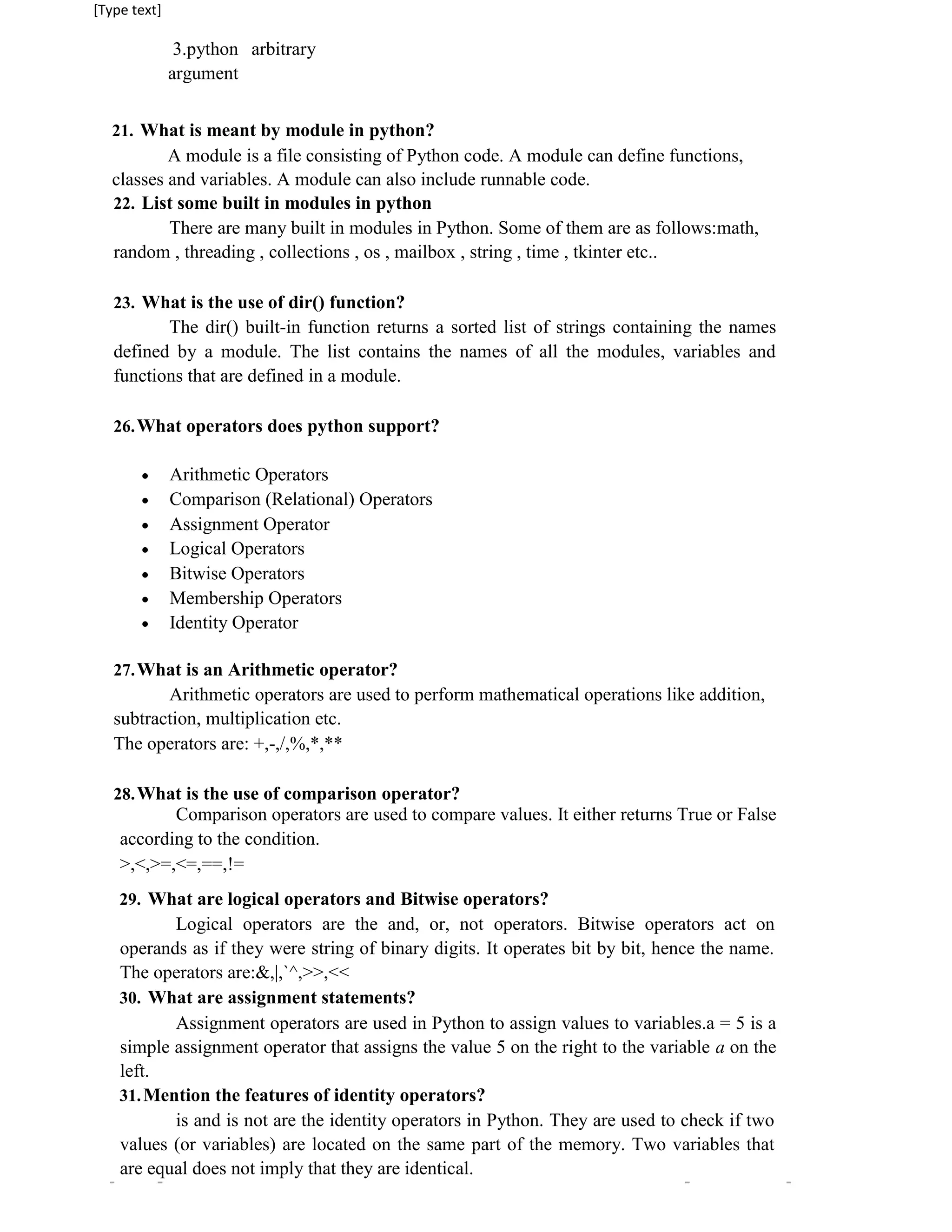 [Type text]
3.python arbitrary
argument
21. What is meant by module in python?
A module is a file consisting of Python code. A module can define functions,
classes and variables. A module can also include runnable code.
22. List some built in modules in python
There are many built in modules in Python. Some of them are as follows:math,
random , threading , collections , os , mailbox , string , time , tkinter etc..
23. What is the use of dir() function?
The dir() built-in function returns a sorted list of strings containing the names
defined by a module. The list contains the names of all the modules, variables and
functions that are defined in a module.
26.What operators does python support?
 Arithmetic Operators

 Comparison (Relational) Operators

 Assignment Operator

 Logical Operators

 Bitwise Operators

 Membership Operators

 Identity Operator

27.What is an Arithmetic operator?
Arithmetic operators are used to perform mathematical operations like addition,
subtraction, multiplication etc.
The operators are: +,-,/,%,*,**
28.What is the use of comparison operator?
Comparison operators are used to compare values. It either returns True or False
according to the condition.
>,<,>=,<=,==,!=
29. What are logical operators and Bitwise operators?
Logical operators are the and, or, not operators. Bitwise operators act on
operands as if they were string of binary digits. It operates bit by bit, hence the name.
The operators are:&,|,`^,>>,<<
30. What are assignment statements?
Assignment operators are used in Python to assign values to variables.a = 5 is a
simple assignment operator that assigns the value 5 on the right to the variable a on the
left.
31.Mention the features of identity operators?
is and is not are the identity operators in Python. They are used to check if two
values (or variables) are located on the same part of the memory. Two variables that
are equal does not imply that they are identical.
 