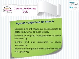 • 5
• Gerunds and infinitives as direct objects to
get to know what someone likes.
• Gerunds as objects of prepositions to cheer
someone up
• Identify and use structures to cheer
someone up
• Examine the impact of birth order (listening
and speaking)
1/17
GE8 SAT
 
