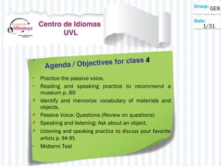 • 4
• Practice the passive voice.
• Reading and speaking practice to recommend a
museum p. 89
O Identify and memorize vocabulary of materials and
objects.
O Passive Voice: Questions (Review on questions)
O Speaking and listening: Ask about an object.
O Listening and speaking practice to discuss your favorite
artists p. 94-95
• Midterm Test
GE8
1/31