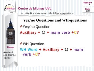 4
1/31
Activity: Grammar. Answer the following questions:
Yes/no Questions and WH-questions
Ask about
and describe
objects
O Yes/no Question
Auxiliary + + main verb +C?
O WH Question
WH Word + Auxiliary + + main
verb +C?