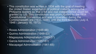• This constitution was written in 1934 with the goal of meeting
the United States’ expectation of political maturity among the
Philippine leaders so that a full and real independence could be
granted by US. This constitution was promulgated by the 1934
Constitutional Convention and was in operation during the
Commonwealth era (1935-1946), until the third Republic (July 4,
1946 - January 16, 1973).
• Roxas Administration (1946-48)
• Quirino Administration (1948-53)
• Magsaysay Administration (1953-57)
• Garcia Administration (1957-61)
• Macapagal Administration (1961-65)
 