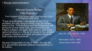 • Roxas Administration
Manuel Acuna Roxas
Fifth President
First President of the Independent Third Republic of the
Philippines (1946-1948)
“If war should come, I am certain of one thing-
probably the only thing of which I can be certain-
and it is this: That America and the Philippines will
be found on the same side, and American and
Filipino soldiers will again fight side by side in the
same trenches or in the air or at sea in the defense
of justice, freedom and other principles which we
both loved and cherished”
He was inaugurated on july 4, 1946, the day the
U.S. goverment granted political independence to
its colony.
(May 28, 1946 - April 15, 1948)
Nationalista (1919 - 1945)
Liberal Party (1945-1948)
 