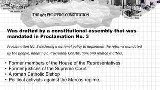 Was drafted by a constitutional assembly that was
mandated in Proclamation No. 3
Proclamation No. 3 declaring a national policy to implement the reforms mandated
by the people, adopting a Provisional Constitution, and related matters.
THE 1987 PHILIPPINECONSTITUTION
• Former members of the House of the Representatives
• Former justices of the Supreme Court
• A roman Catholic Bishop
• Political activists against the Marcos regime.
 