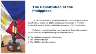 The Constitution of the
Philippines
-is the supreme law of the Philippines.The Constitution currently in
the effect was enacted in 1987,during the administration of President
Coranzon C. Aquino, and is popularly known as the “1987 Constitution-.
Philippines constitutional law expert recognize three other previous
constitution as having effectively governed the country.
 The 1935 Commonwealth constitution,
 The 1973 Constitution
 The 1986 Freedom Constitution
 