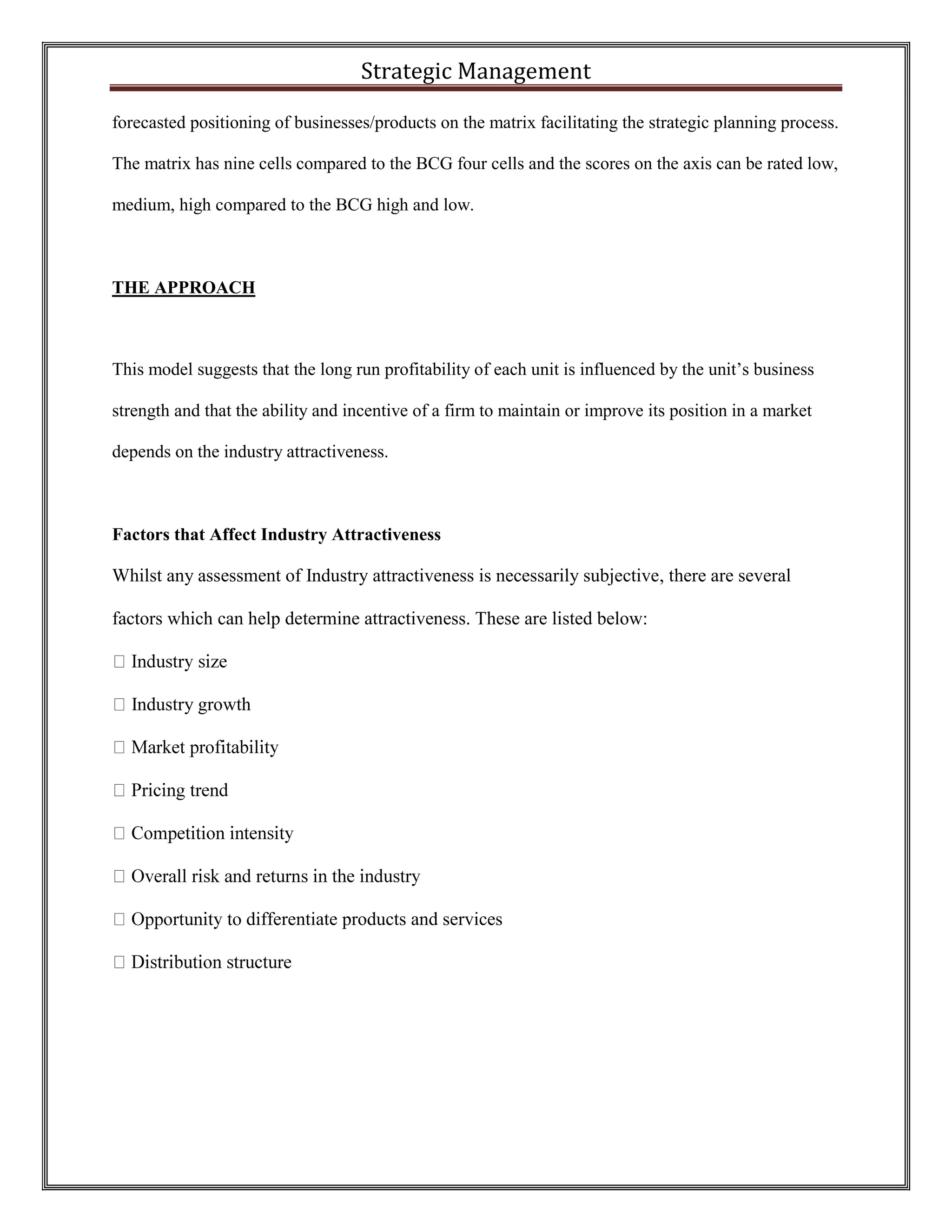 Strategic Management 
forecasted positioning of businesses/products on the matrix facilitating the strategic planning process. The matrix has nine cells compared to the BCG four cells and the scores on the axis can be rated low, medium, high compared to the BCG high and low. 
THE APPROACH 
This model suggests that the long run profitability of each unit is influenced by the unit’s business strength and that the ability and incentive of a firm to maintain or improve its position in a market depends on the industry attractiveness. 
Factors that Affect Industry Attractiveness 
Whilst any assessment of Industry attractiveness is necessarily subjective, there are several factors which can help determine attractiveness. These are listed below: Industry growth differentiate products and services 
 