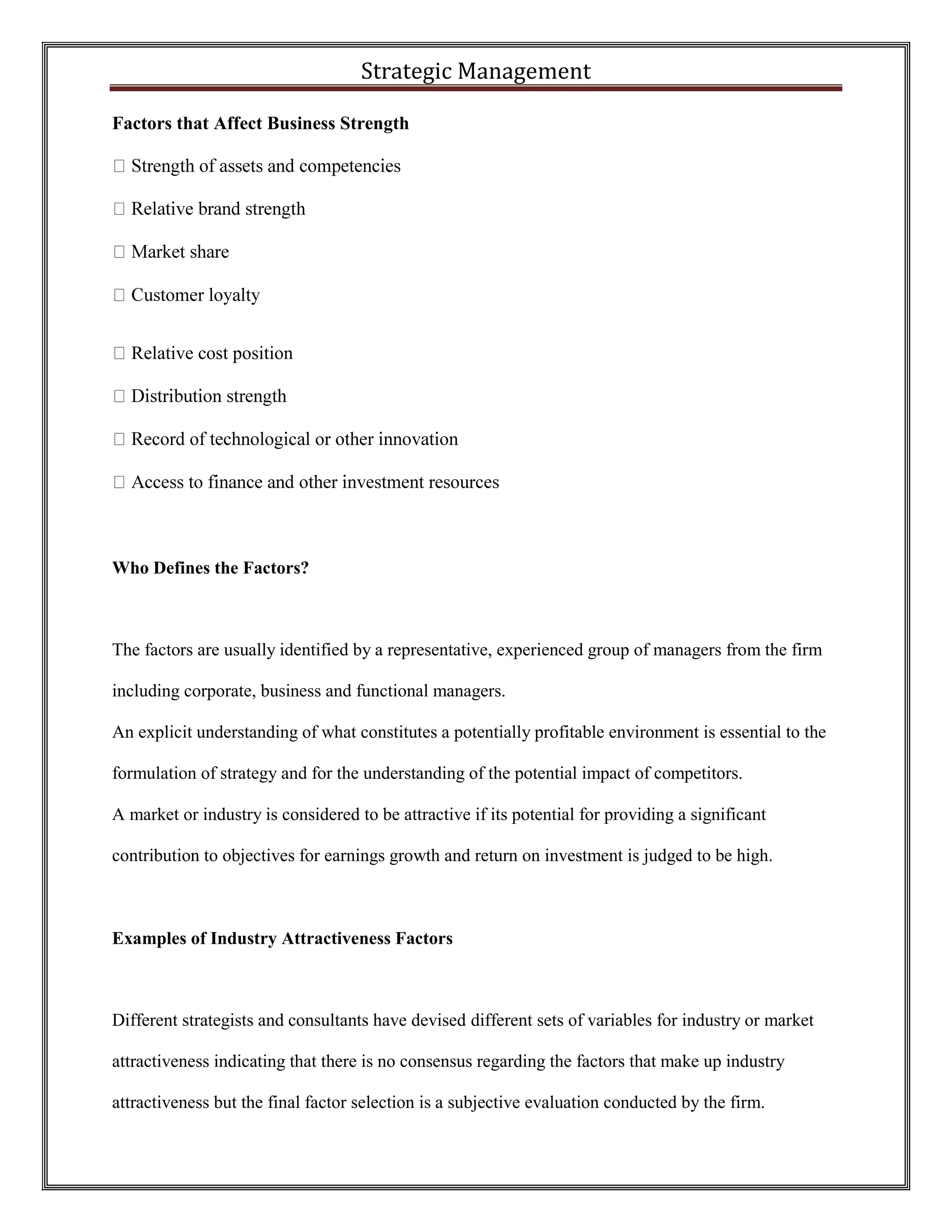 Strategic Management 
Factors that Affect Business Strength Relative cost position 
Who Defines the Factors? 
The factors are usually identified by a representative, experienced group of managers from the firm including corporate, business and functional managers. 
An explicit understanding of what constitutes a potentially profitable environment is essential to the formulation of strategy and for the understanding of the potential impact of competitors. 
A market or industry is considered to be attractive if its potential for providing a significant contribution to objectives for earnings growth and return on investment is judged to be high. 
Examples of Industry Attractiveness Factors 
Different strategists and consultants have devised different sets of variables for industry or market attractiveness indicating that there is no consensus regarding the factors that make up industry attractiveness but the final factor selection is a subjective evaluation conducted by the firm.  
