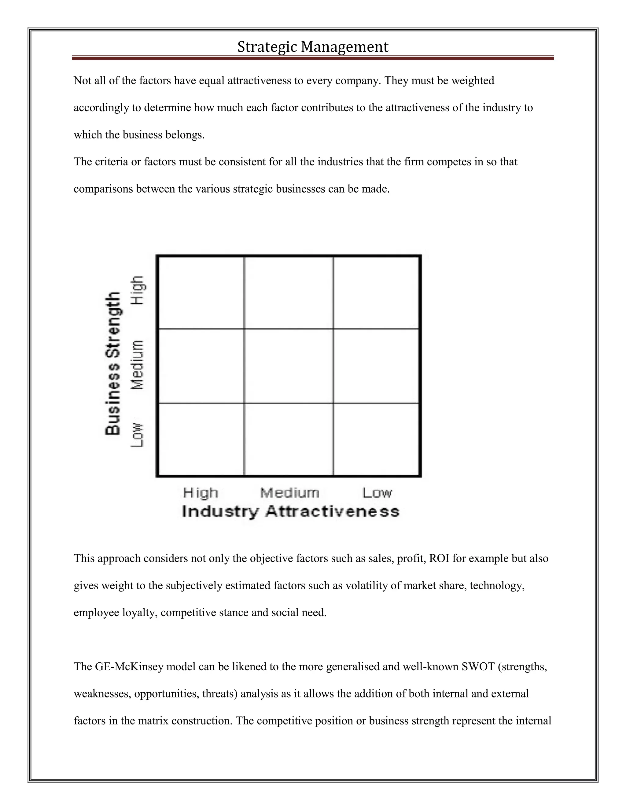 Strategic Management 
Not all of the factors have equal attractiveness to every company. They must be weighted accordingly to determine how much each factor contributes to the attractiveness of the industry to which the business belongs. 
The criteria or factors must be consistent for all the industries that the firm competes in so that comparisons between the various strategic businesses can be made. 
This approach considers not only the objective factors such as sales, profit, ROI for example but also gives weight to the subjectively estimated factors such as volatility of market share, technology, employee loyalty, competitive stance and social need. 
The GE-McKinsey model can be likened to the more generalised and well-known SWOT (strengths, weaknesses, opportunities, threats) analysis as it allows the addition of both internal and external factors in the matrix construction. The competitive position or business strength represent the internal  