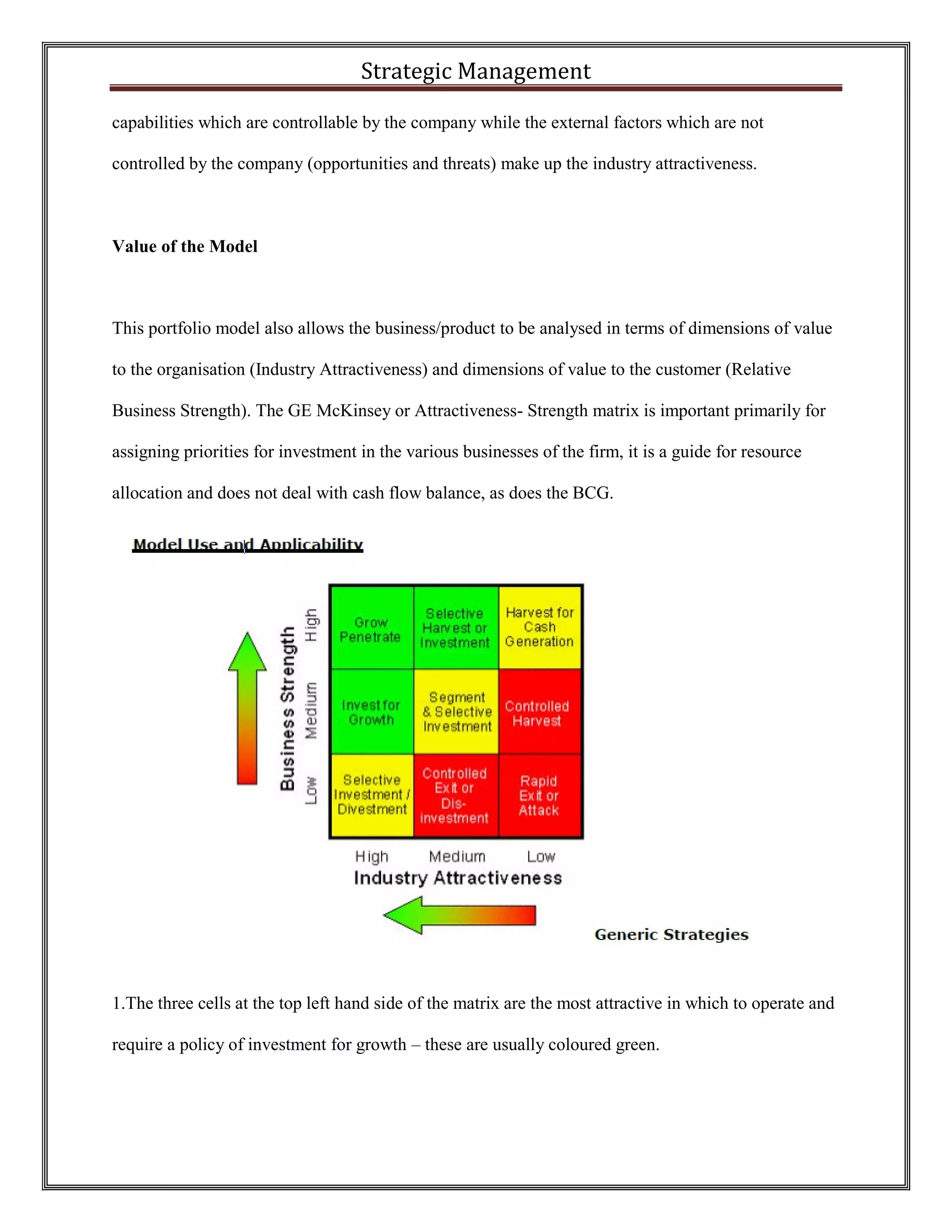 Strategic Management 
capabilities which are controllable by the company while the external factors which are not controlled by the company (opportunities and threats) make up the industry attractiveness. 
Value of the Model 
This portfolio model also allows the business/product to be analysed in terms of dimensions of value to the organisation (Industry Attractiveness) and dimensions of value to the customer (Relative Business Strength). The GE McKinsey or Attractiveness- Strength matrix is important primarily for assigning priorities for investment in the various businesses of the firm, it is a guide for resource allocation and does not deal with cash flow balance, as does the BCG. 
1.The three cells at the top left hand side of the matrix are the most attractive in which to operate and require a policy of investment for growth – these are usually coloured green. 
 