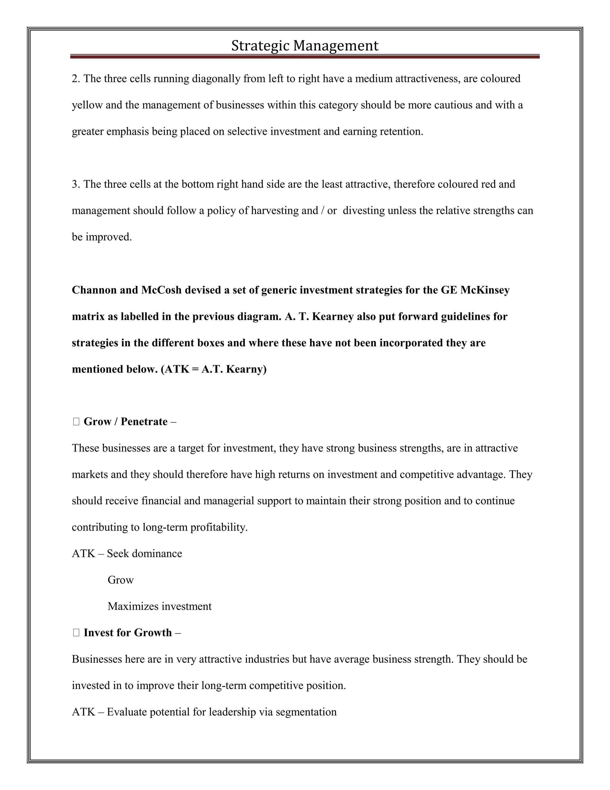 Strategic Management 
2. The three cells running diagonally from left to right have a medium attractiveness, are coloured yellow and the management of businesses within this category should be more cautious and with a greater emphasis being placed on selective investment and earning retention. 
3. The three cells at the bottom right hand side are the least attractive, therefore coloured red and management should follow a policy of harvesting and / or divesting unless the relative strengths can be improved. 
Channon and McCosh devised a set of generic investment strategies for the GE McKinsey matrix as labelled in the previous diagram. A. T. Kearney also put forward guidelines for strategies in the different boxes and where these have not been incorporated they are mentioned below. (ATK = A.T. Kearny) 
Grow / Penetrate – 
These businesses are a target for investment, they have strong business strengths, are in attractive markets and they should therefore have high returns on investment and competitive advantage. They should receive financial and managerial support to maintain their strong position and to continue contributing to long-term profitability. 
ATK – Seek dominance 
Grow 
Maximizes investment Invest for Growth – 
Businesses here are in very attractive industries but have average business strength. They should be invested in to improve their long-term competitive position. 
ATK – Evaluate potential for leadership via segmentation  