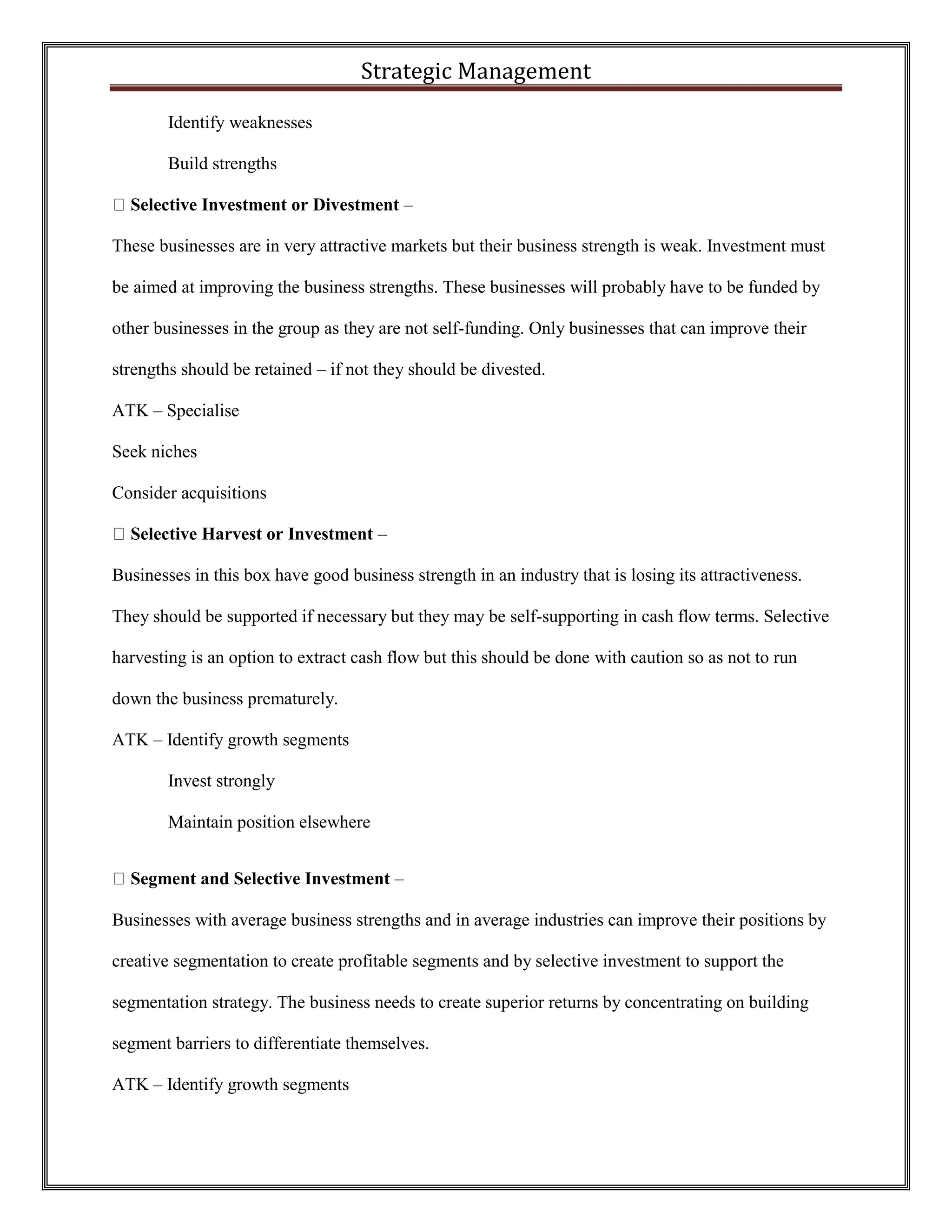 Strategic Management 
Identify weaknesses 
Build strengths Selective Investment or Divestment – 
These businesses are in very attractive markets but their business strength is weak. Investment must be aimed at improving the business strengths. These businesses will probably have to be funded by other businesses in the group as they are not self-funding. Only businesses that can improve their strengths should be retained – if not they should be divested. 
ATK – Specialise 
Seek niches 
Consider acquisitions Selective Harvest or Investment – 
Businesses in this box have good business strength in an industry that is losing its attractiveness. They should be supported if necessary but they may be self-supporting in cash flow terms. Selective harvesting is an option to extract cash flow but this should be done with caution so as not to run down the business prematurely. 
ATK – Identify growth segments 
Invest strongly 
Maintain position elsewhere Segment and Selective Investment – 
Businesses with average business strengths and in average industries can improve their positions by creative segmentation to create profitable segments and by selective investment to support the segmentation strategy. The business needs to create superior returns by concentrating on building segment barriers to differentiate themselves. 
ATK – Identify growth segments  