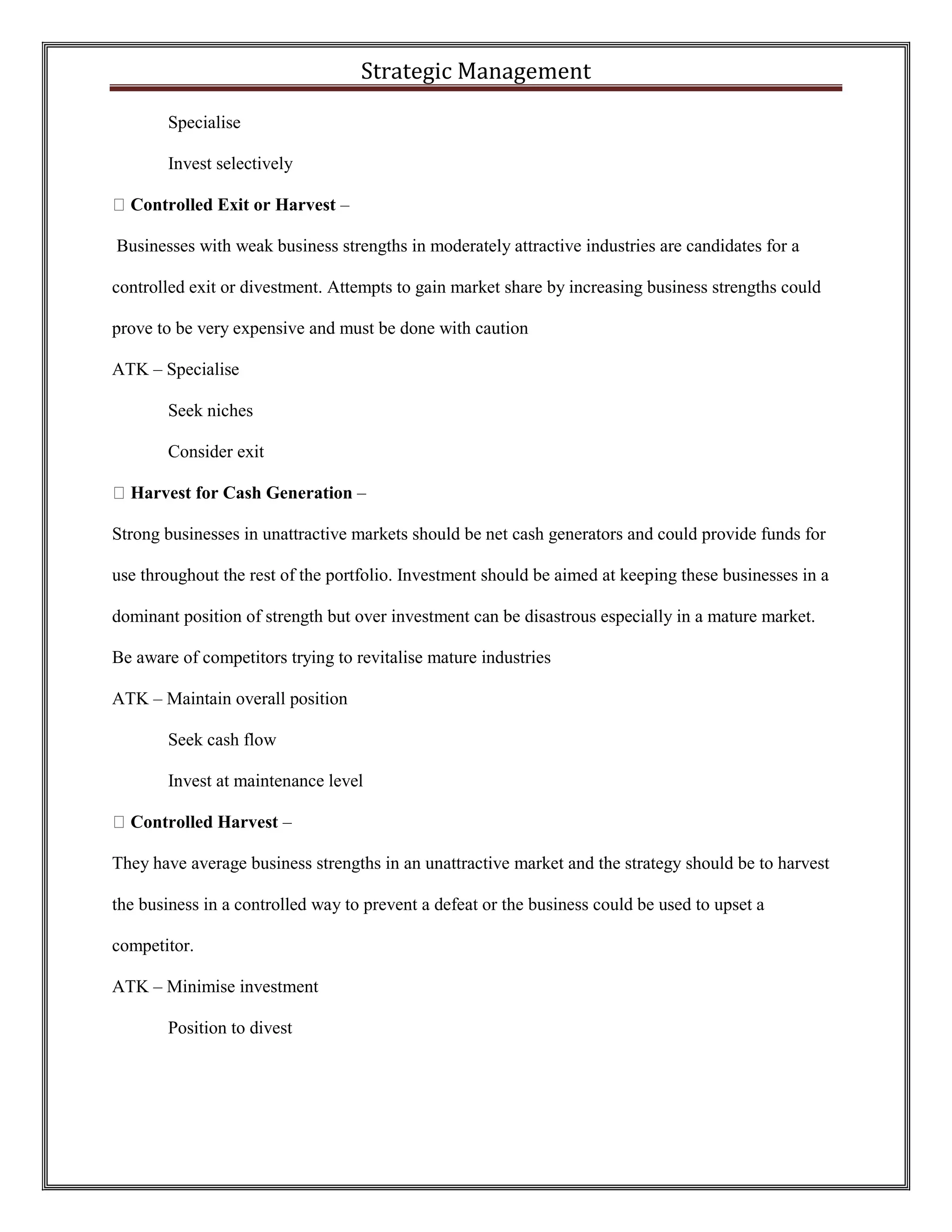 Strategic Management 
Specialise 
Invest selectively Controlled Exit or Harvest – 
Businesses with weak business strengths in moderately attractive industries are candidates for a controlled exit or divestment. Attempts to gain market share by increasing business strengths could prove to be very expensive and must be done with caution 
ATK – Specialise 
Seek niches 
Consider exit Harvest for Cash Generation – 
Strong businesses in unattractive markets should be net cash generators and could provide funds for use throughout the rest of the portfolio. Investment should be aimed at keeping these businesses in a dominant position of strength but over investment can be disastrous especially in a mature market. Be aware of competitors trying to revitalise mature industries 
ATK – Maintain overall position 
Seek cash flow 
Invest at maintenance level Controlled Harvest – 
They have average business strengths in an unattractive market and the strategy should be to harvest the business in a controlled way to prevent a defeat or the business could be used to upset a competitor. 
ATK – Minimise investment 
Position to divest 
 