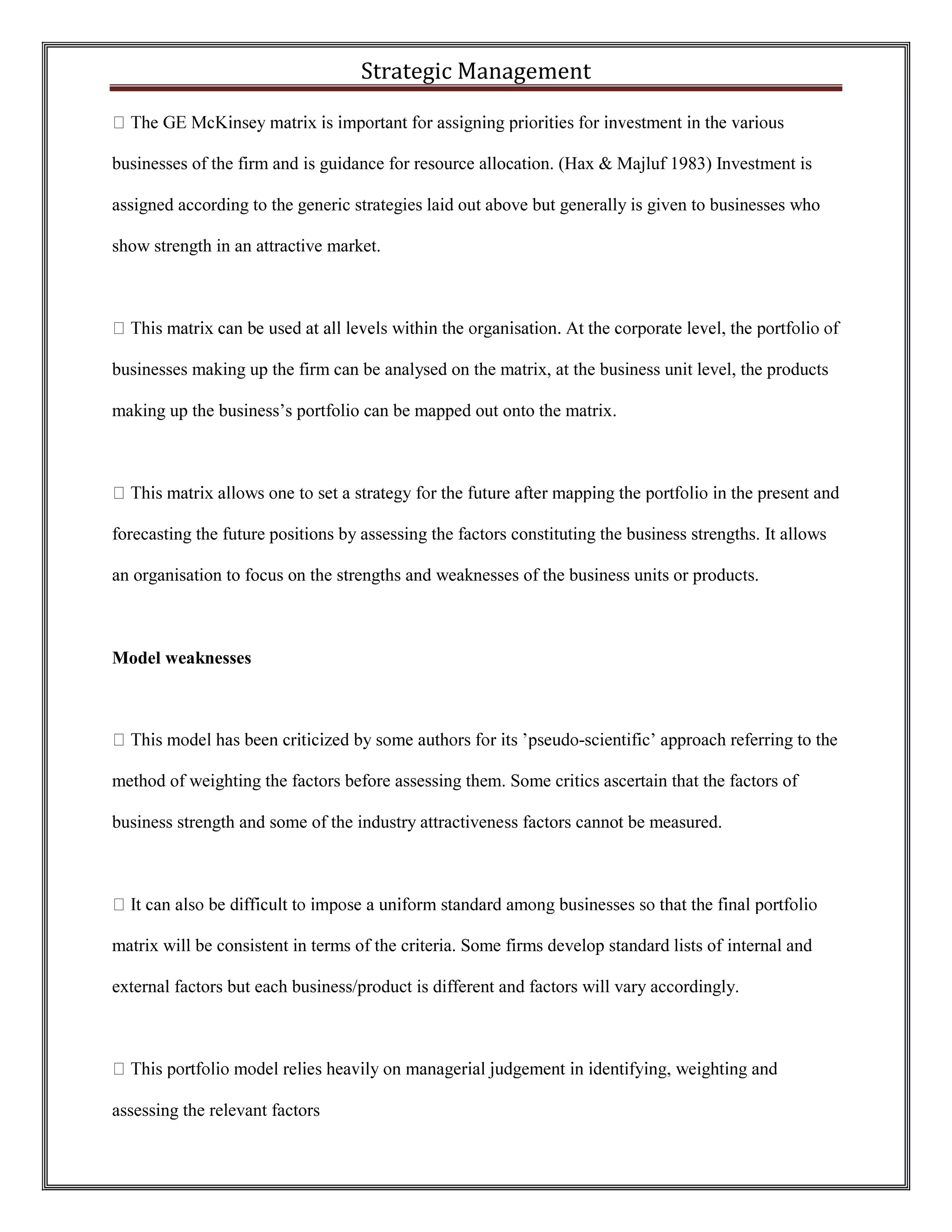 Strategic Management 
businesses of the firm and is guidance for resource allocation. (Hax & Majluf 1983) Investment is assigned according to the generic strategies laid out above but generally is given to businesses who show strength in an attractive market. 
businesses making up the firm can be analysed on the matrix, at the business unit level, the products making up the business’s portfolio can be mapped out onto the matrix. 
ent and forecasting the future positions by assessing the factors constituting the business strengths. It allows an organisation to focus on the strengths and weaknesses of the business units or products. 
Model weaknesses 
-scientific’ approach referring to the method of weighting the factors before assessing them. Some critics ascertain that the factors of business strength and some of the industry attractiveness factors cannot be measured. 
matrix will be consistent in terms of the criteria. Some firms develop standard lists of internal and external factors but each business/product is different and factors will vary accordingly. 
assessing the relevant factors  