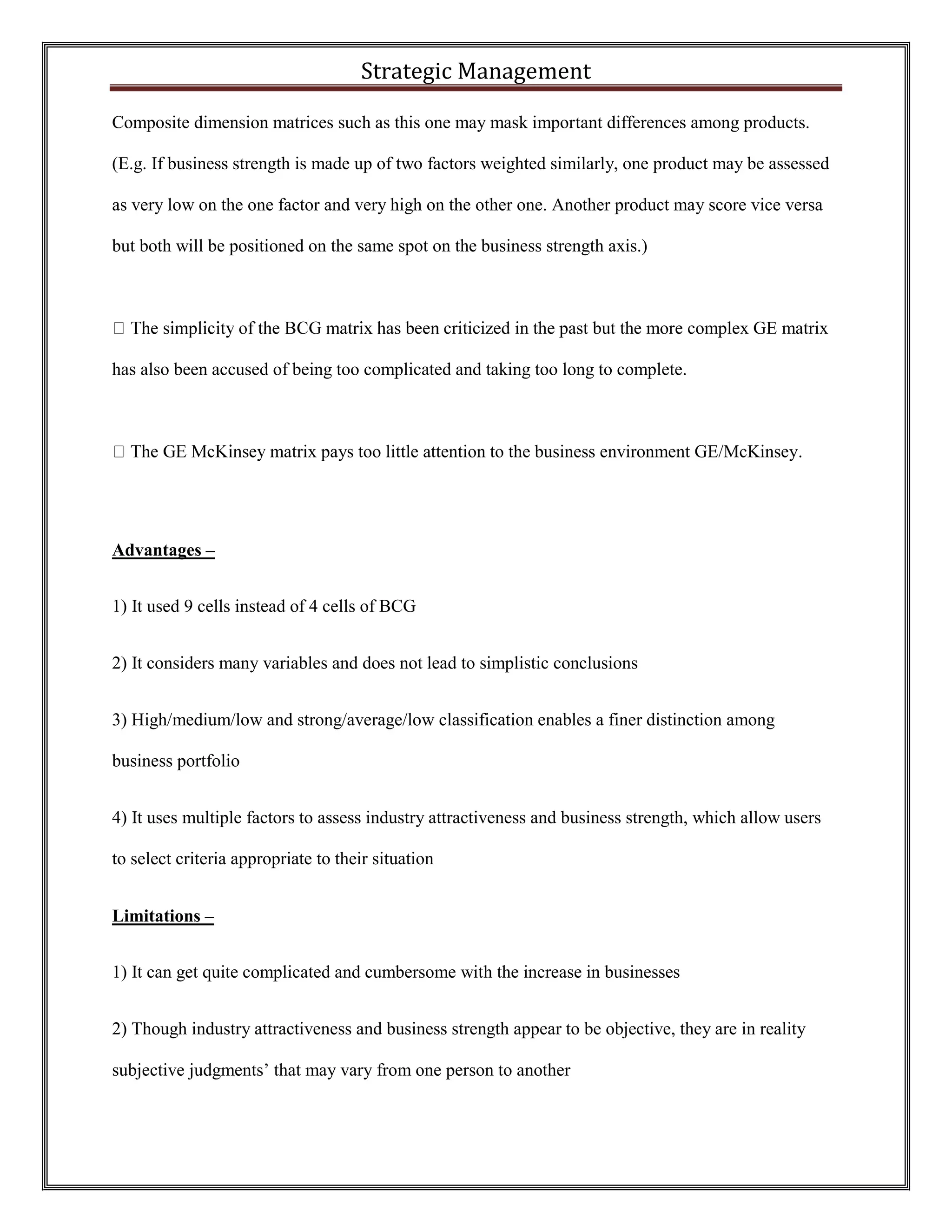 Strategic Management 
Composite dimension matrices such as this one may mask important differences among products. (E.g. If business strength is made up of two factors weighted similarly, one product may be assessed as very low on the one factor and very high on the other one. Another product may score vice versa but both will be positioned on the same spot on the business strength axis.) 
criticized in the past but the more complex GE matrix has also been accused of being too complicated and taking too long to complete. 
matrix pays too little attention to the business environment GE/McKinsey. 
Advantages – 
1) It used 9 cells instead of 4 cells of BCG 
2) It considers many variables and does not lead to simplistic conclusions 
3) High/medium/low and strong/average/low classification enables a finer distinction among business portfolio 
4) It uses multiple factors to assess industry attractiveness and business strength, which allow users to select criteria appropriate to their situation 
Limitations – 
1) It can get quite complicated and cumbersome with the increase in businesses 
2) Though industry attractiveness and business strength appear to be objective, they are in reality subjective judgments’ that may vary from one person to another  