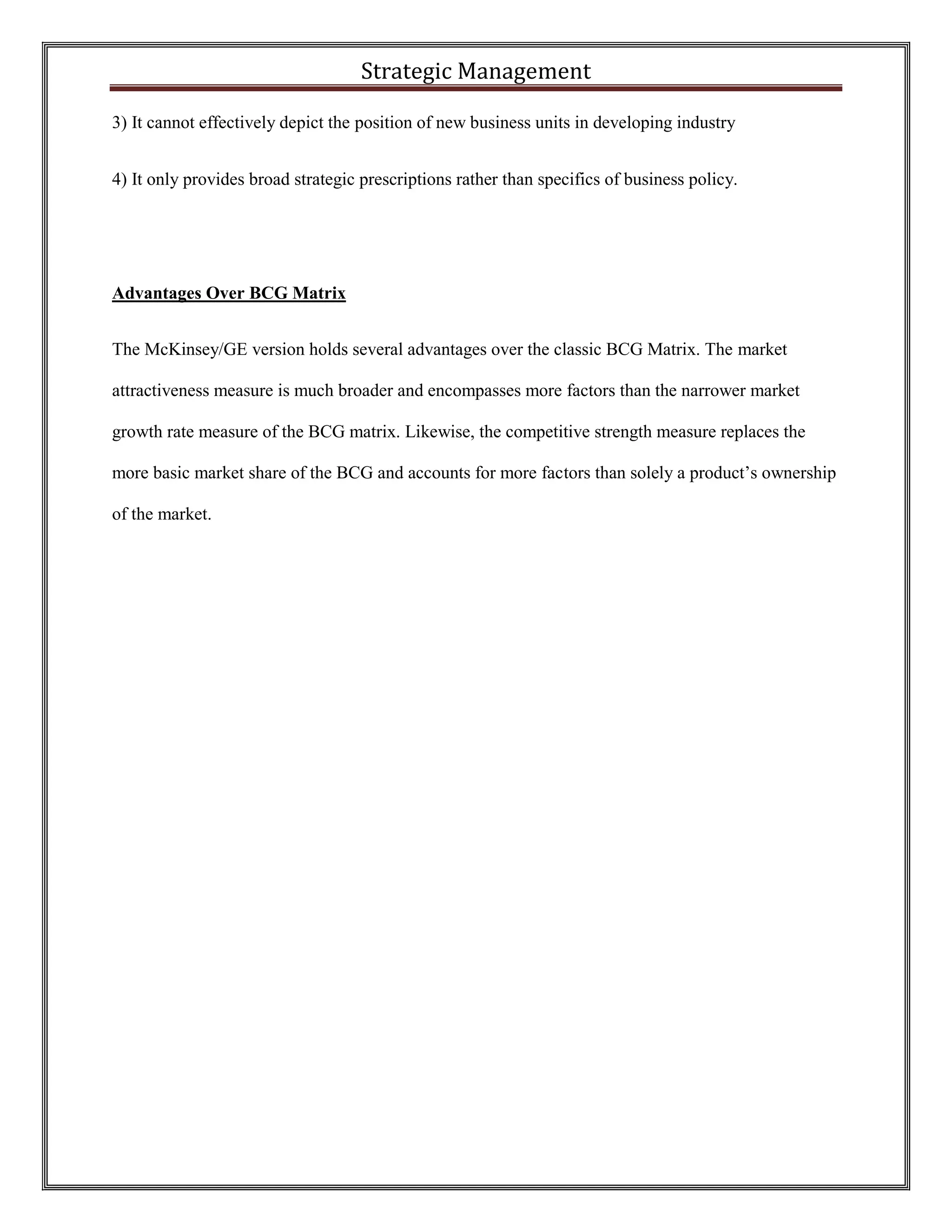 Strategic Management 
3) It cannot effectively depict the position of new business units in developing industry 
4) It only provides broad strategic prescriptions rather than specifics of business policy. 
Advantages Over BCG Matrix 
The McKinsey/GE version holds several advantages over the classic BCG Matrix. The market attractiveness measure is much broader and encompasses more factors than the narrower market growth rate measure of the BCG matrix. Likewise, the competitive strength measure replaces the more basic market share of the BCG and accounts for more factors than solely a product’s ownership of the market. 
 