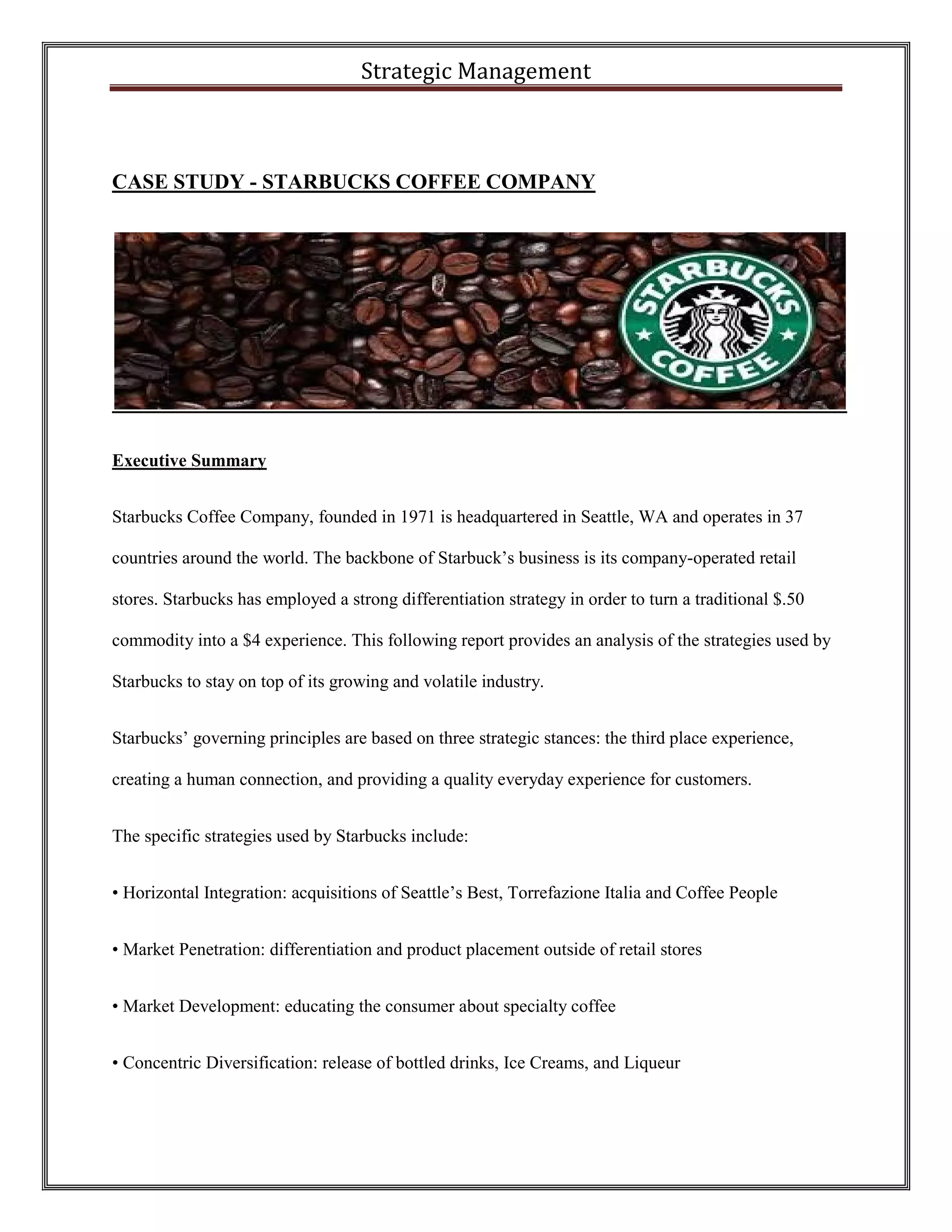 Strategic Management 
CASE STUDY - STARBUCKS COFFEE COMPANY 
Executive Summary 
Starbucks Coffee Company, founded in 1971 is headquartered in Seattle, WA and operates in 37 countries around the world. The backbone of Starbuck’s business is its company-operated retail stores. Starbucks has employed a strong differentiation strategy in order to turn a traditional $.50 commodity into a $4 experience. This following report provides an analysis of the strategies used by Starbucks to stay on top of its growing and volatile industry. 
Starbucks’ governing principles are based on three strategic stances: the third place experience, creating a human connection, and providing a quality everyday experience for customers. 
The specific strategies used by Starbucks include: 
• Horizontal Integration: acquisitions of Seattle’s Best, Torrefazione Italia and Coffee People 
• Market Penetration: differentiation and product placement outside of retail stores 
• Market Development: educating the consumer about specialty coffee 
• Concentric Diversification: release of bottled drinks, Ice Creams, and Liqueur  