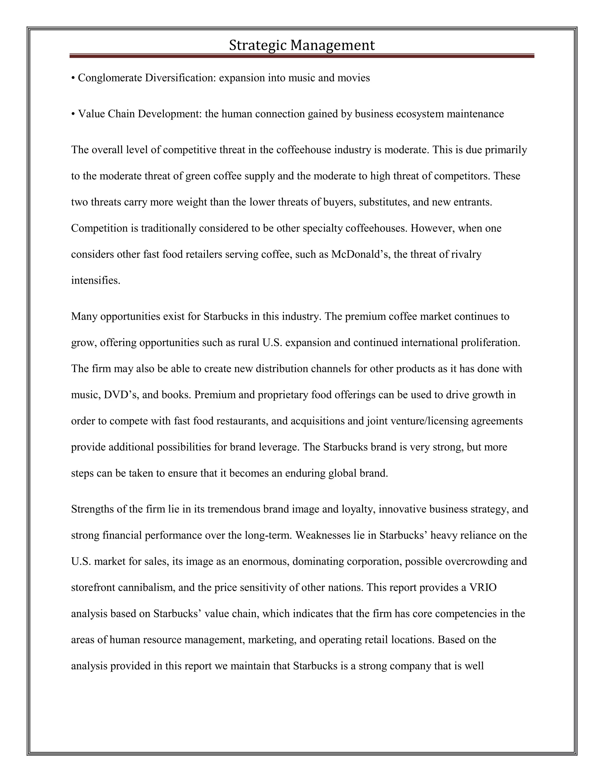 Strategic Management 
• Conglomerate Diversification: expansion into music and movies 
• Value Chain Development: the human connection gained by business ecosystem maintenance 
The overall level of competitive threat in the coffeehouse industry is moderate. This is due primarily to the moderate threat of green coffee supply and the moderate to high threat of competitors. These two threats carry more weight than the lower threats of buyers, substitutes, and new entrants. Competition is traditionally considered to be other specialty coffeehouses. However, when one considers other fast food retailers serving coffee, such as McDonald’s, the threat of rivalry intensifies. 
Many opportunities exist for Starbucks in this industry. The premium coffee market continues to grow, offering opportunities such as rural U.S. expansion and continued international proliferation. The firm may also be able to create new distribution channels for other products as it has done with music, DVD’s, and books. Premium and proprietary food offerings can be used to drive growth in order to compete with fast food restaurants, and acquisitions and joint venture/licensing agreements provide additional possibilities for brand leverage. The Starbucks brand is very strong, but more steps can be taken to ensure that it becomes an enduring global brand. 
Strengths of the firm lie in its tremendous brand image and loyalty, innovative business strategy, and strong financial performance over the long-term. Weaknesses lie in Starbucks’ heavy reliance on the U.S. market for sales, its image as an enormous, dominating corporation, possible overcrowding and storefront cannibalism, and the price sensitivity of other nations. This report provides a VRIO analysis based on Starbucks’ value chain, which indicates that the firm has core competencies in the areas of human resource management, marketing, and operating retail locations. Based on the analysis provided in this report we maintain that Starbucks is a strong company that is well  