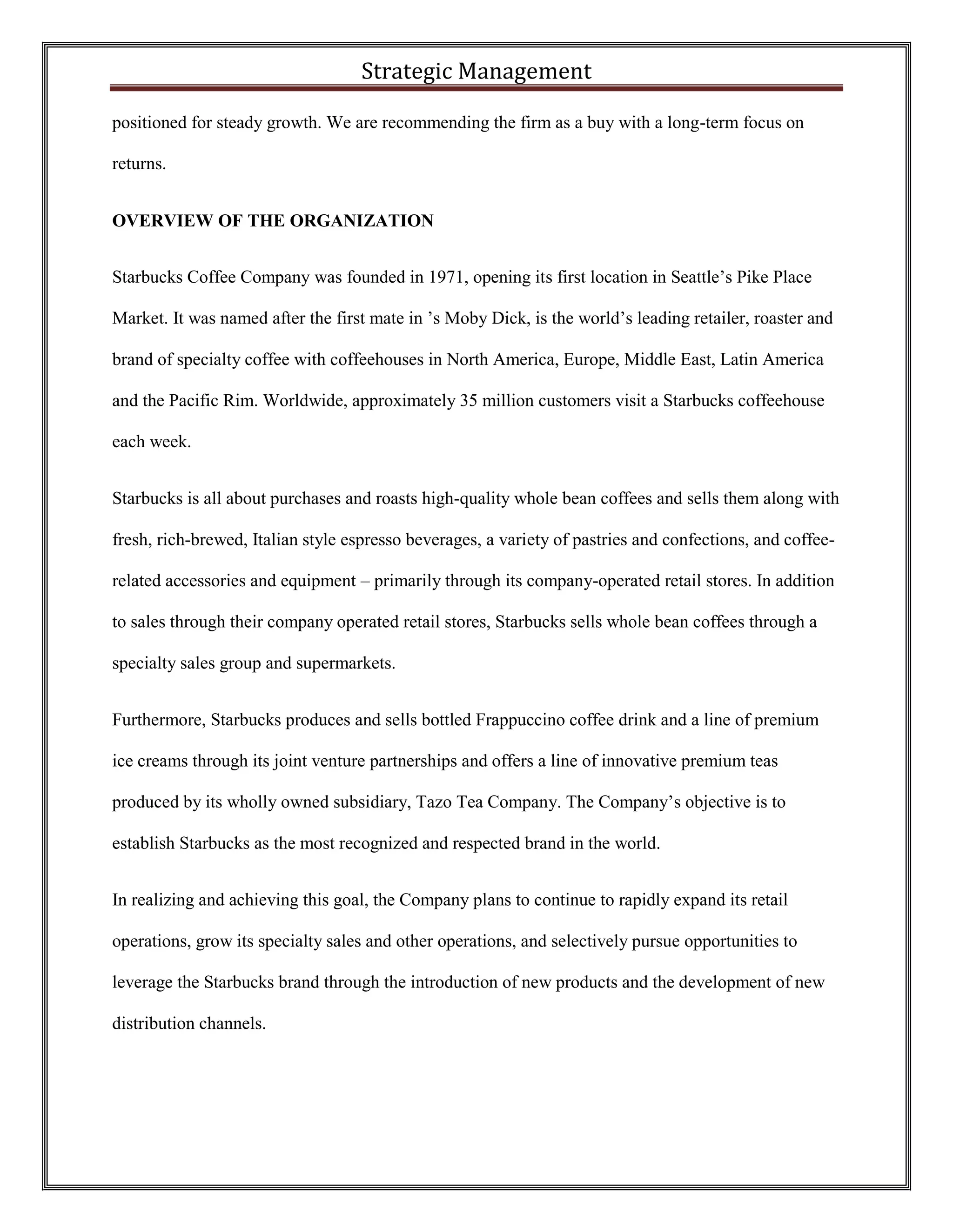 Strategic Management 
positioned for steady growth. We are recommending the firm as a buy with a long-term focus on returns. 
OVERVIEW OF THE ORGANIZATION 
Starbucks Coffee Company was founded in 1971, opening its first location in Seattle’s Pike Place Market. It was named after the first mate in ’s Moby Dick, is the world’s leading retailer, roaster and brand of specialty coffee with coffeehouses in North America, Europe, Middle East, Latin America and the Pacific Rim. Worldwide, approximately 35 million customers visit a Starbucks coffeehouse each week. 
Starbucks is all about purchases and roasts high-quality whole bean coffees and sells them along with fresh, rich-brewed, Italian style espresso beverages, a variety of pastries and confections, and coffee- related accessories and equipment – primarily through its company-operated retail stores. In addition to sales through their company operated retail stores, Starbucks sells whole bean coffees through a specialty sales group and supermarkets. 
Furthermore, Starbucks produces and sells bottled Frappuccino coffee drink and a line of premium ice creams through its joint venture partnerships and offers a line of innovative premium teas produced by its wholly owned subsidiary, Tazo Tea Company. The Company’s objective is to establish Starbucks as the most recognized and respected brand in the world. 
In realizing and achieving this goal, the Company plans to continue to rapidly expand its retail operations, grow its specialty sales and other operations, and selectively pursue opportunities to leverage the Starbucks brand through the introduction of new products and the development of new distribution channels. 
 