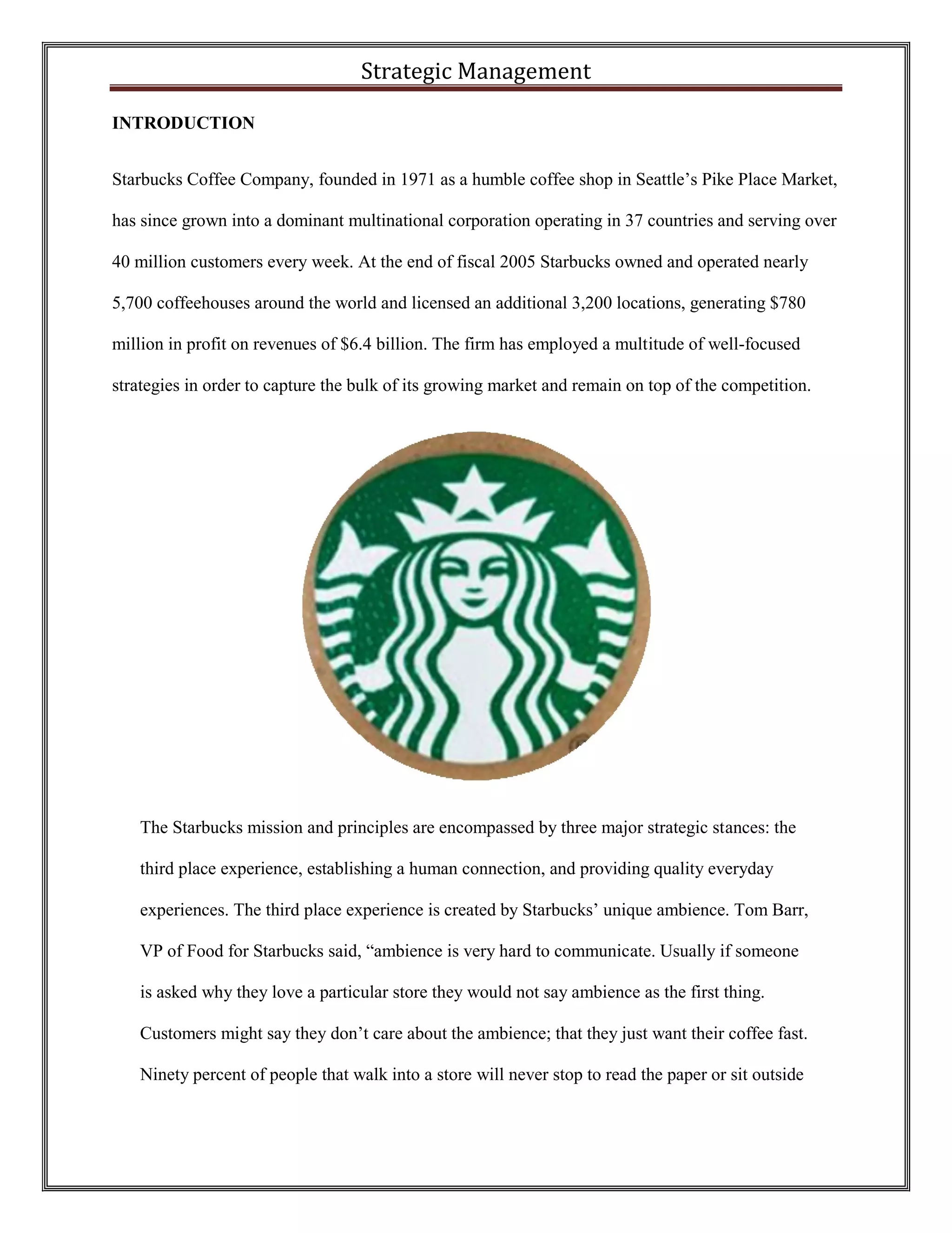 Strategic Management 
INTRODUCTION 
Starbucks Coffee Company, founded in 1971 as a humble coffee shop in Seattle’s Pike Place Market, has since grown into a dominant multinational corporation operating in 37 countries and serving over 40 million customers every week. At the end of fiscal 2005 Starbucks owned and operated nearly 5,700 coffeehouses around the world and licensed an additional 3,200 locations, generating $780 million in profit on revenues of $6.4 billion. The firm has employed a multitude of well-focused strategies in order to capture the bulk of its growing market and remain on top of the competition. 
The Starbucks mission and principles are encompassed by three major strategic stances: the third place experience, establishing a human connection, and providing quality everyday experiences. The third place experience is created by Starbucks’ unique ambience. Tom Barr, VP of Food for Starbucks said, “ambience is very hard to communicate. Usually if someone is asked why they love a particular store they would not say ambience as the first thing. Customers might say they don’t care about the ambience; that they just want their coffee fast. Ninety percent of people that walk into a store will never stop to read the paper or sit outside  