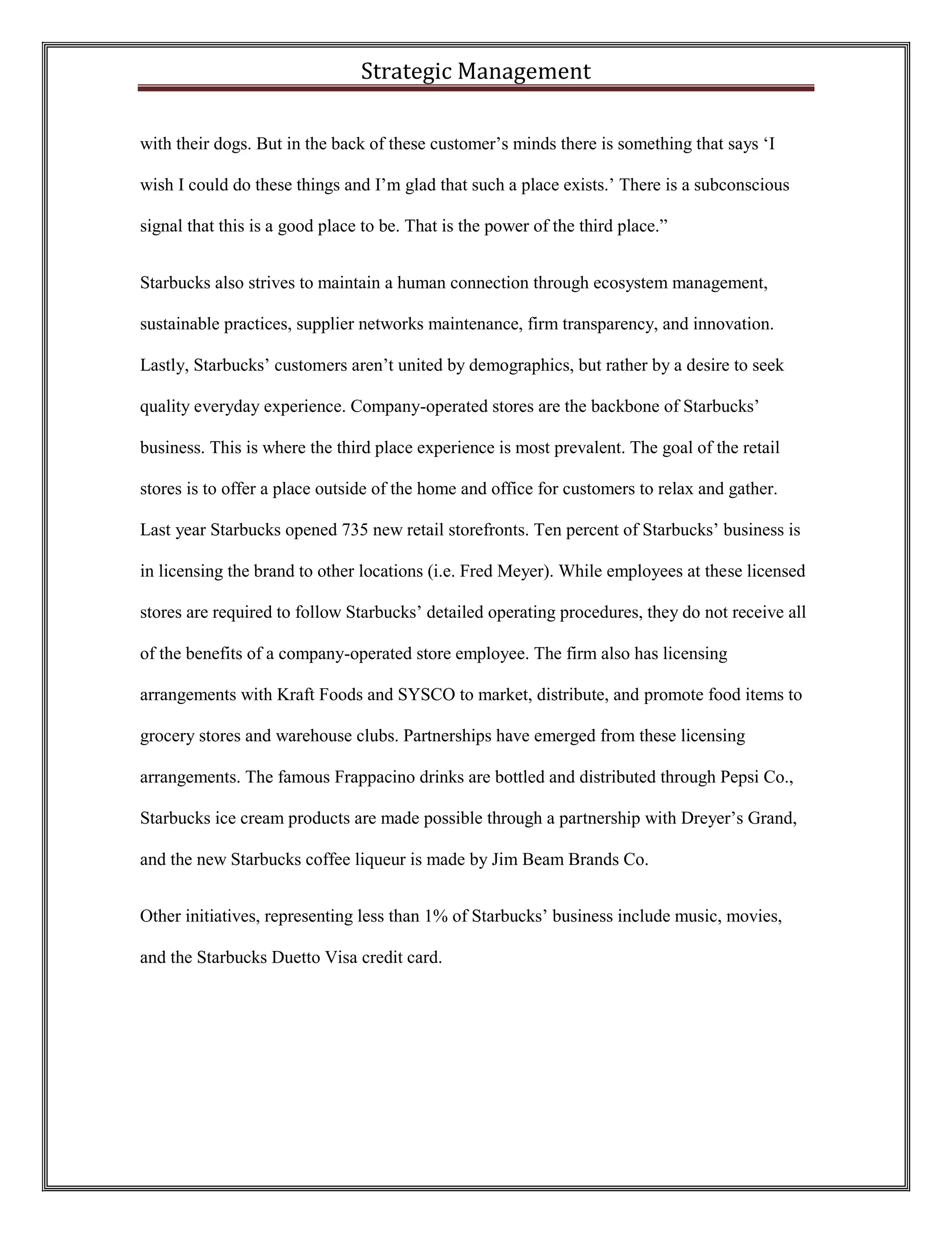 Strategic Management 
with their dogs. But in the back of these customer’s minds there is something that says ‘I wish I could do these things and I’m glad that such a place exists.’ There is a subconscious signal that this is a good place to be. That is the power of the third place.” 
Starbucks also strives to maintain a human connection through ecosystem management, sustainable practices, supplier networks maintenance, firm transparency, and innovation. Lastly, Starbucks’ customers aren’t united by demographics, but rather by a desire to seek quality everyday experience. Company-operated stores are the backbone of Starbucks’ business. This is where the third place experience is most prevalent. The goal of the retail stores is to offer a place outside of the home and office for customers to relax and gather. Last year Starbucks opened 735 new retail storefronts. Ten percent of Starbucks’ business is in licensing the brand to other locations (i.e. Fred Meyer). While employees at these licensed stores are required to follow Starbucks’ detailed operating procedures, they do not receive all of the benefits of a company-operated store employee. The firm also has licensing arrangements with Kraft Foods and SYSCO to market, distribute, and promote food items to grocery stores and warehouse clubs. Partnerships have emerged from these licensing arrangements. The famous Frappacino drinks are bottled and distributed through Pepsi Co., Starbucks ice cream products are made possible through a partnership with Dreyer’s Grand, and the new Starbucks coffee liqueur is made by Jim Beam Brands Co. 
Other initiatives, representing less than 1% of Starbucks’ business include music, movies, and the Starbucks Duetto Visa credit card.  