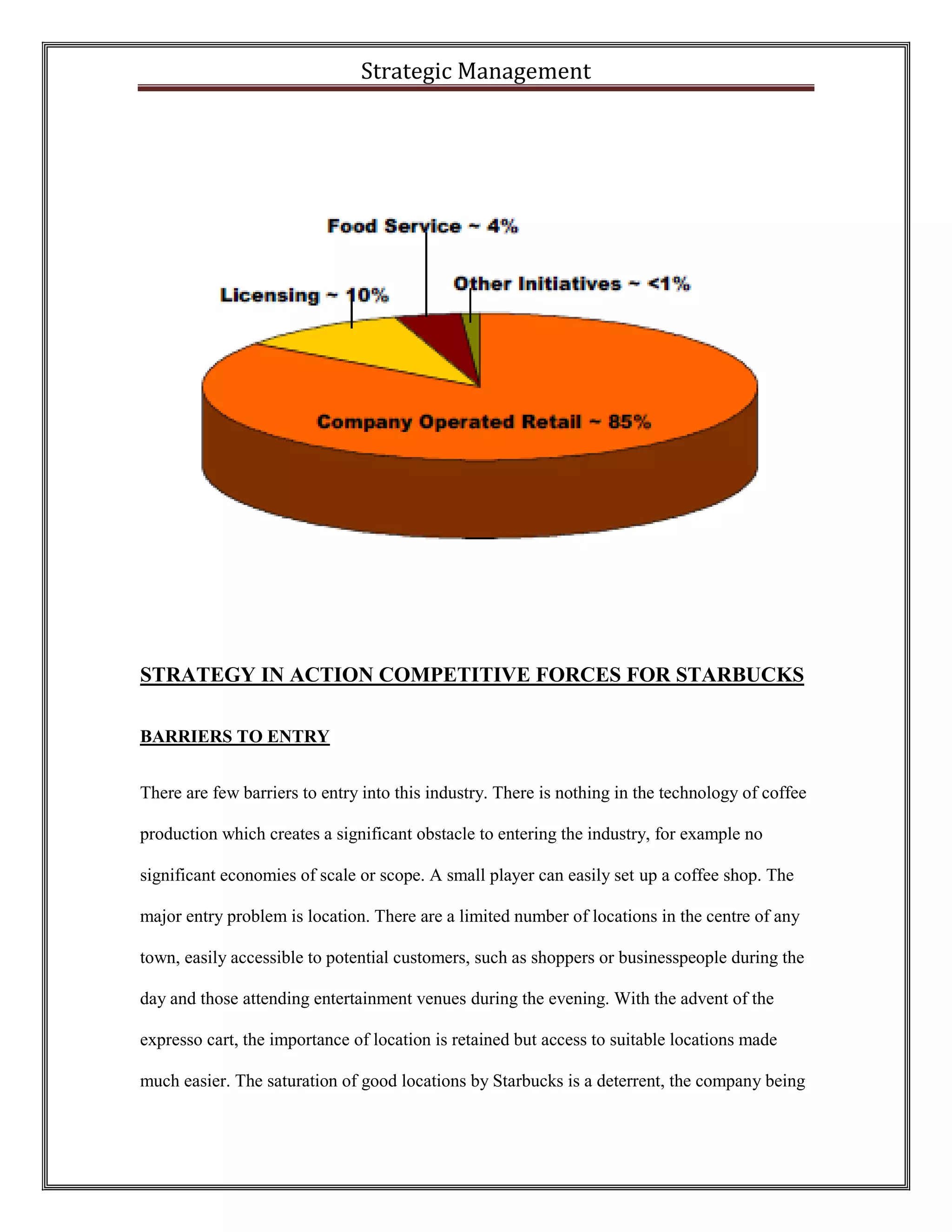 Strategic Management 
STRATEGY IN ACTION COMPETITIVE FORCES FOR STARBUCKS 
BARRIERS TO ENTRY 
There are few barriers to entry into this industry. There is nothing in the technology of coffee production which creates a significant obstacle to entering the industry, for example no significant economies of scale or scope. A small player can easily set up a coffee shop. The major entry problem is location. There are a limited number of locations in the centre of any town, easily accessible to potential customers, such as shoppers or businesspeople during the day and those attending entertainment venues during the evening. With the advent of the expresso cart, the importance of location is retained but access to suitable locations made much easier. The saturation of good locations by Starbucks is a deterrent, the company being  