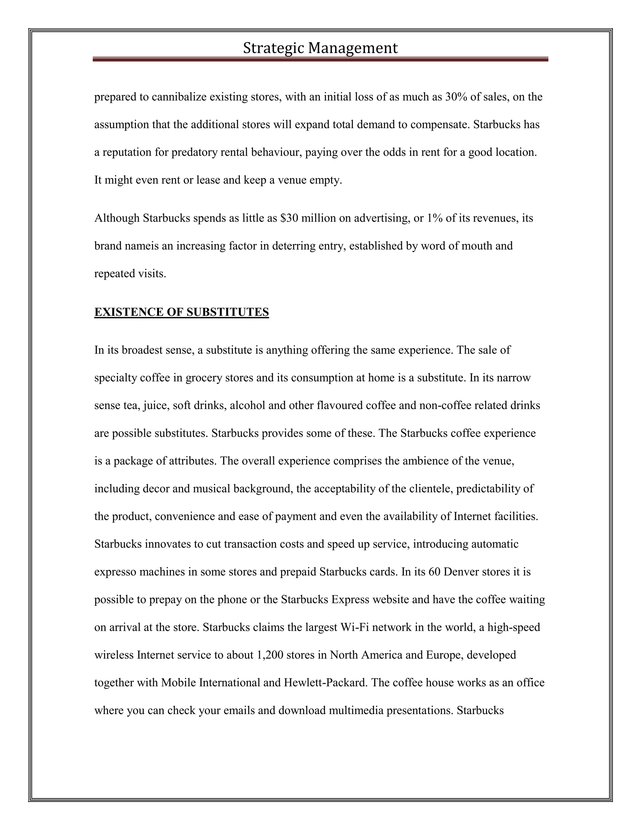 Strategic Management 
prepared to cannibalize existing stores, with an initial loss of as much as 30% of sales, on the assumption that the additional stores will expand total demand to compensate. Starbucks has a reputation for predatory rental behaviour, paying over the odds in rent for a good location. It might even rent or lease and keep a venue empty. 
Although Starbucks spends as little as $30 million on advertising, or 1% of its revenues, its brand nameis an increasing factor in deterring entry, established by word of mouth and repeated visits. 
EXISTENCE OF SUBSTITUTES 
In its broadest sense, a substitute is anything offering the same experience. The sale of specialty coffee in grocery stores and its consumption at home is a substitute. In its narrow sense tea, juice, soft drinks, alcohol and other flavoured coffee and non-coffee related drinks are possible substitutes. Starbucks provides some of these. The Starbucks coffee experience is a package of attributes. The overall experience comprises the ambience of the venue, including decor and musical background, the acceptability of the clientele, predictability of the product, convenience and ease of payment and even the availability of Internet facilities. Starbucks innovates to cut transaction costs and speed up service, introducing automatic expresso machines in some stores and prepaid Starbucks cards. In its 60 Denver stores it is possible to prepay on the phone or the Starbucks Express website and have the coffee waiting on arrival at the store. Starbucks claims the largest Wi-Fi network in the world, a high-speed wireless Internet service to about 1,200 stores in North America and Europe, developed together with Mobile International and Hewlett-Packard. The coffee house works as an office where you can check your emails and download multimedia presentations. Starbucks  