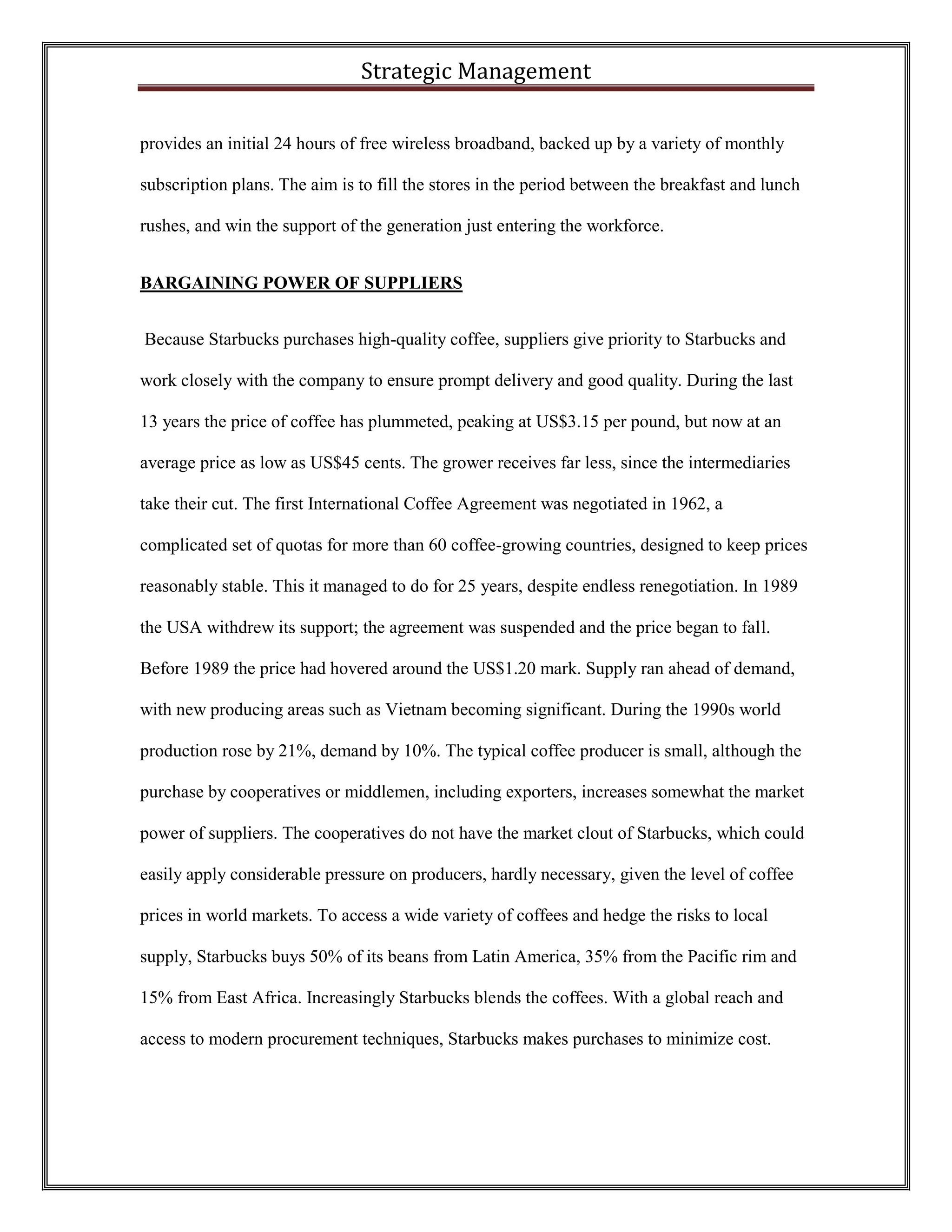 Strategic Management 
provides an initial 24 hours of free wireless broadband, backed up by a variety of monthly subscription plans. The aim is to fill the stores in the period between the breakfast and lunch rushes, and win the support of the generation just entering the workforce. 
BARGAINING POWER OF SUPPLIERS 
Because Starbucks purchases high-quality coffee, suppliers give priority to Starbucks and work closely with the company to ensure prompt delivery and good quality. During the last 13 years the price of coffee has plummeted, peaking at US$3.15 per pound, but now at an average price as low as US$45 cents. The grower receives far less, since the intermediaries take their cut. The first International Coffee Agreement was negotiated in 1962, a complicated set of quotas for more than 60 coffee-growing countries, designed to keep prices reasonably stable. This it managed to do for 25 years, despite endless renegotiation. In 1989 the USA withdrew its support; the agreement was suspended and the price began to fall. Before 1989 the price had hovered around the US$1.20 mark. Supply ran ahead of demand, with new producing areas such as Vietnam becoming significant. During the 1990s world production rose by 21%, demand by 10%. The typical coffee producer is small, although the purchase by cooperatives or middlemen, including exporters, increases somewhat the market power of suppliers. The cooperatives do not have the market clout of Starbucks, which could easily apply considerable pressure on producers, hardly necessary, given the level of coffee prices in world markets. To access a wide variety of coffees and hedge the risks to local supply, Starbucks buys 50% of its beans from Latin America, 35% from the Pacific rim and 15% from East Africa. Increasingly Starbucks blends the coffees. With a global reach and access to modern procurement techniques, Starbucks makes purchases to minimize cost.  