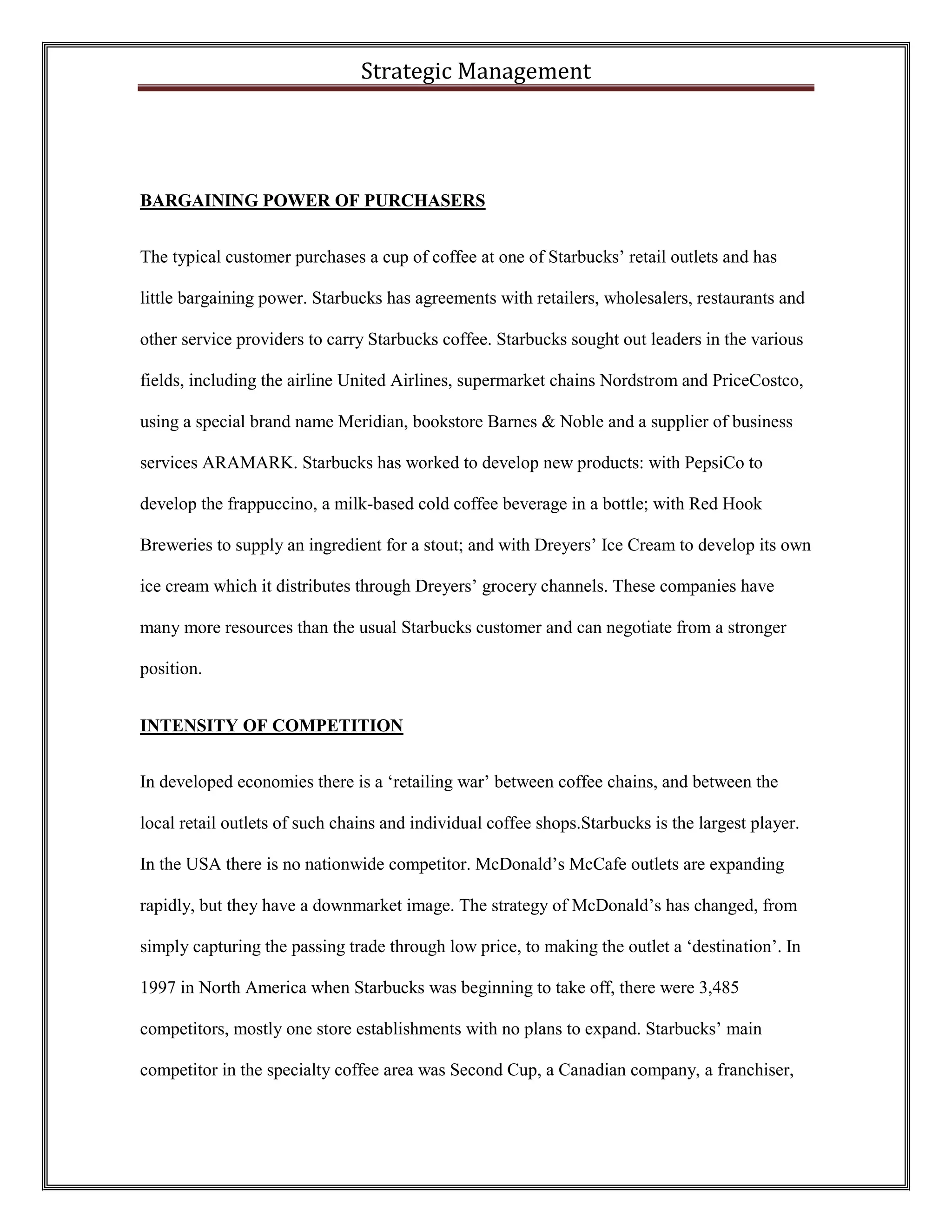 Strategic Management 
BARGAINING POWER OF PURCHASERS 
The typical customer purchases a cup of coffee at one of Starbucks’ retail outlets and has little bargaining power. Starbucks has agreements with retailers, wholesalers, restaurants and other service providers to carry Starbucks coffee. Starbucks sought out leaders in the various fields, including the airline United Airlines, supermarket chains Nordstrom and PriceCostco, using a special brand name Meridian, bookstore Barnes & Noble and a supplier of business services ARAMARK. Starbucks has worked to develop new products: with PepsiCo to develop the frappuccino, a milk-based cold coffee beverage in a bottle; with Red Hook Breweries to supply an ingredient for a stout; and with Dreyers’ Ice Cream to develop its own ice cream which it distributes through Dreyers’ grocery channels. These companies have many more resources than the usual Starbucks customer and can negotiate from a stronger position. 
INTENSITY OF COMPETITION 
In developed economies there is a ‘retailing war’ between coffee chains, and between the local retail outlets of such chains and individual coffee shops.Starbucks is the largest player. In the USA there is no nationwide competitor. McDonald’s McCafe outlets are expanding rapidly, but they have a downmarket image. The strategy of McDonald’s has changed, from simply capturing the passing trade through low price, to making the outlet a ‘destination’. In 1997 in North America when Starbucks was beginning to take off, there were 3,485 competitors, mostly one store establishments with no plans to expand. Starbucks’ main competitor in the specialty coffee area was Second Cup, a Canadian company, a franchiser,  