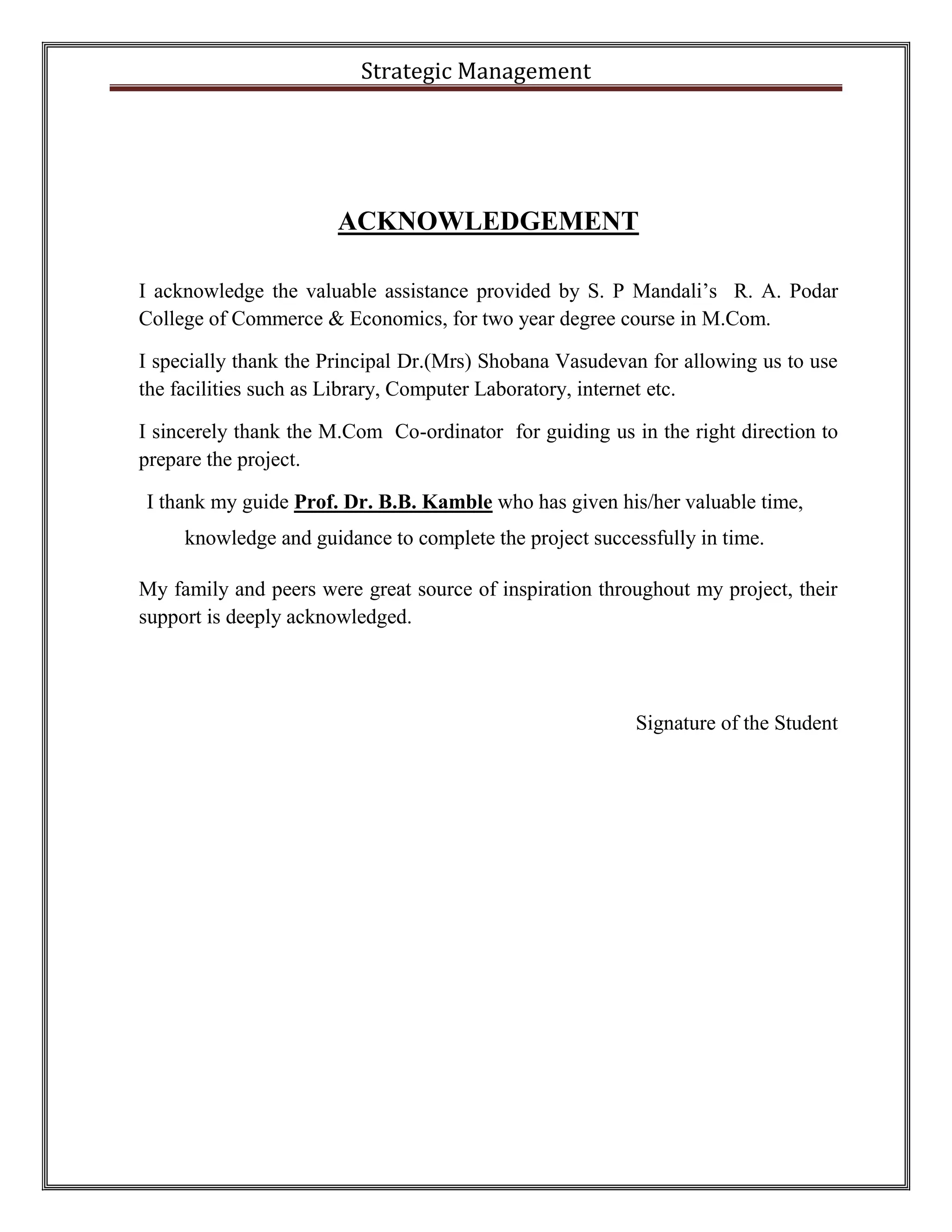 Strategic Management 
ACKNOWLEDGEMENT 
I acknowledge the valuable assistance provided by S. P Mandali’s R. A. Podar 
College of Commerce & Economics, for two year degree course in M.Com. 
I specially thank the Principal Dr.(Mrs) Shobana Vasudevan for allowing us to use 
the facilities such as Library, Computer Laboratory, internet etc. 
I sincerely thank the M.Com Co-ordinator for guiding us in the right direction to 
prepare the project. 
I thank my guide Prof. Dr. B.B. Kamble who has given his/her valuable time, 
knowledge and guidance to complete the project successfully in time. 
My family and peers were great source of inspiration throughout my project, their 
support is deeply acknowledged. 
Signature of the Student 
 