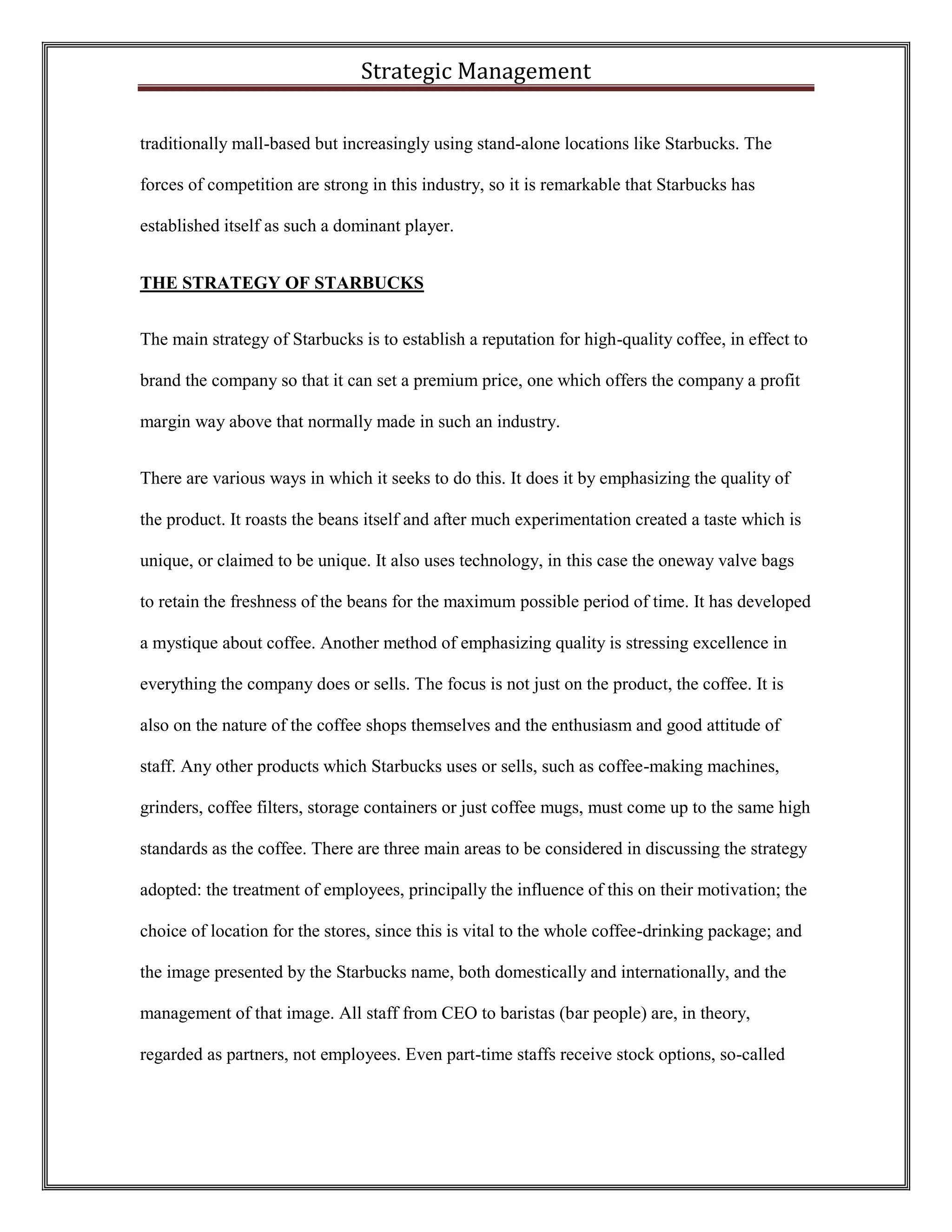 Strategic Management 
traditionally mall-based but increasingly using stand-alone locations like Starbucks. The forces of competition are strong in this industry, so it is remarkable that Starbucks has established itself as such a dominant player. 
THE STRATEGY OF STARBUCKS 
The main strategy of Starbucks is to establish a reputation for high-quality coffee, in effect to brand the company so that it can set a premium price, one which offers the company a profit margin way above that normally made in such an industry. 
There are various ways in which it seeks to do this. It does it by emphasizing the quality of the product. It roasts the beans itself and after much experimentation created a taste which is unique, or claimed to be unique. It also uses technology, in this case the oneway valve bags to retain the freshness of the beans for the maximum possible period of time. It has developed a mystique about coffee. Another method of emphasizing quality is stressing excellence in everything the company does or sells. The focus is not just on the product, the coffee. It is also on the nature of the coffee shops themselves and the enthusiasm and good attitude of staff. Any other products which Starbucks uses or sells, such as coffee-making machines, grinders, coffee filters, storage containers or just coffee mugs, must come up to the same high standards as the coffee. There are three main areas to be considered in discussing the strategy adopted: the treatment of employees, principally the influence of this on their motivation; the choice of location for the stores, since this is vital to the whole coffee-drinking package; and the image presented by the Starbucks name, both domestically and internationally, and the management of that image. All staff from CEO to baristas (bar people) are, in theory, regarded as partners, not employees. Even part-time staffs receive stock options, so-called  