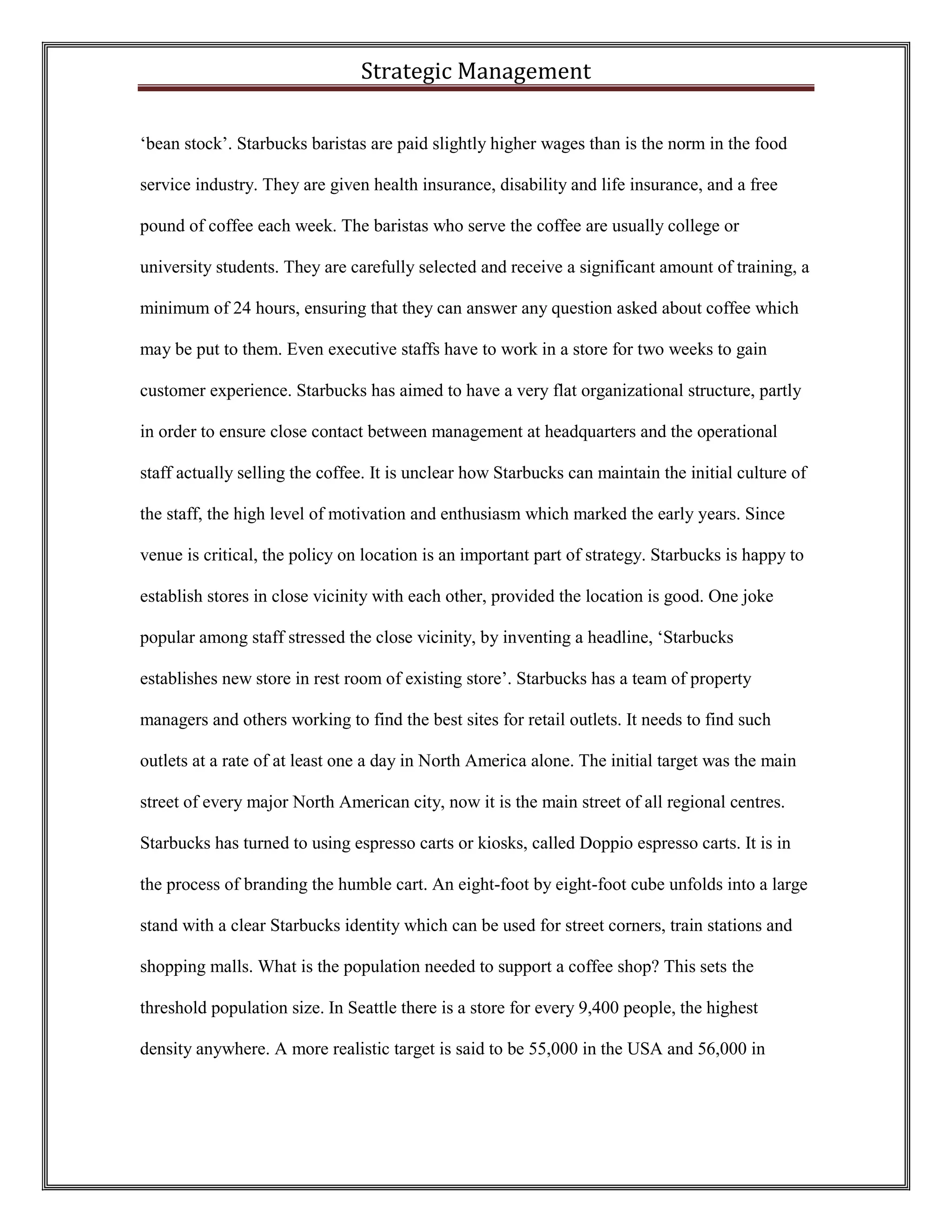 Strategic Management 
‘bean stock’. Starbucks baristas are paid slightly higher wages than is the norm in the food service industry. They are given health insurance, disability and life insurance, and a free pound of coffee each week. The baristas who serve the coffee are usually college or university students. They are carefully selected and receive a significant amount of training, a minimum of 24 hours, ensuring that they can answer any question asked about coffee which may be put to them. Even executive staffs have to work in a store for two weeks to gain customer experience. Starbucks has aimed to have a very flat organizational structure, partly in order to ensure close contact between management at headquarters and the operational staff actually selling the coffee. It is unclear how Starbucks can maintain the initial culture of the staff, the high level of motivation and enthusiasm which marked the early years. Since venue is critical, the policy on location is an important part of strategy. Starbucks is happy to establish stores in close vicinity with each other, provided the location is good. One joke popular among staff stressed the close vicinity, by inventing a headline, ‘Starbucks establishes new store in rest room of existing store’. Starbucks has a team of property managers and others working to find the best sites for retail outlets. It needs to find such outlets at a rate of at least one a day in North America alone. The initial target was the main street of every major North American city, now it is the main street of all regional centres. Starbucks has turned to using espresso carts or kiosks, called Doppio espresso carts. It is in the process of branding the humble cart. An eight-foot by eight-foot cube unfolds into a large stand with a clear Starbucks identity which can be used for street corners, train stations and shopping malls. What is the population needed to support a coffee shop? This sets the threshold population size. In Seattle there is a store for every 9,400 people, the highest density anywhere. A more realistic target is said to be 55,000 in the USA and 56,000 in  