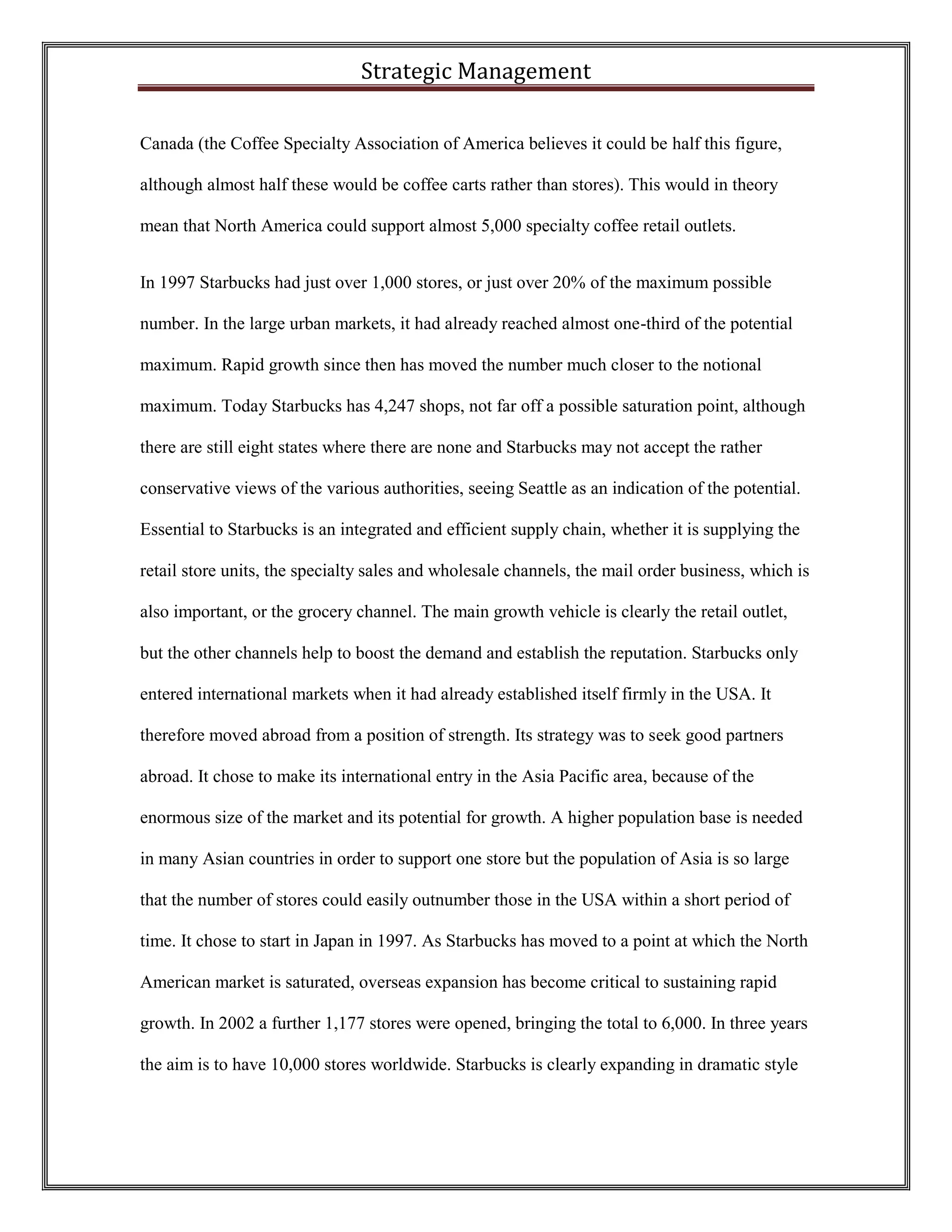 Strategic Management 
Canada (the Coffee Specialty Association of America believes it could be half this figure, although almost half these would be coffee carts rather than stores). This would in theory mean that North America could support almost 5,000 specialty coffee retail outlets. 
In 1997 Starbucks had just over 1,000 stores, or just over 20% of the maximum possible number. In the large urban markets, it had already reached almost one-third of the potential maximum. Rapid growth since then has moved the number much closer to the notional maximum. Today Starbucks has 4,247 shops, not far off a possible saturation point, although there are still eight states where there are none and Starbucks may not accept the rather conservative views of the various authorities, seeing Seattle as an indication of the potential. Essential to Starbucks is an integrated and efficient supply chain, whether it is supplying the retail store units, the specialty sales and wholesale channels, the mail order business, which is also important, or the grocery channel. The main growth vehicle is clearly the retail outlet, but the other channels help to boost the demand and establish the reputation. Starbucks only entered international markets when it had already established itself firmly in the USA. It therefore moved abroad from a position of strength. Its strategy was to seek good partners abroad. It chose to make its international entry in the Asia Pacific area, because of the enormous size of the market and its potential for growth. A higher population base is needed in many Asian countries in order to support one store but the population of Asia is so large that the number of stores could easily outnumber those in the USA within a short period of time. It chose to start in Japan in 1997. As Starbucks has moved to a point at which the North American market is saturated, overseas expansion has become critical to sustaining rapid growth. In 2002 a further 1,177 stores were opened, bringing the total to 6,000. In three years the aim is to have 10,000 stores worldwide. Starbucks is clearly expanding in dramatic style  