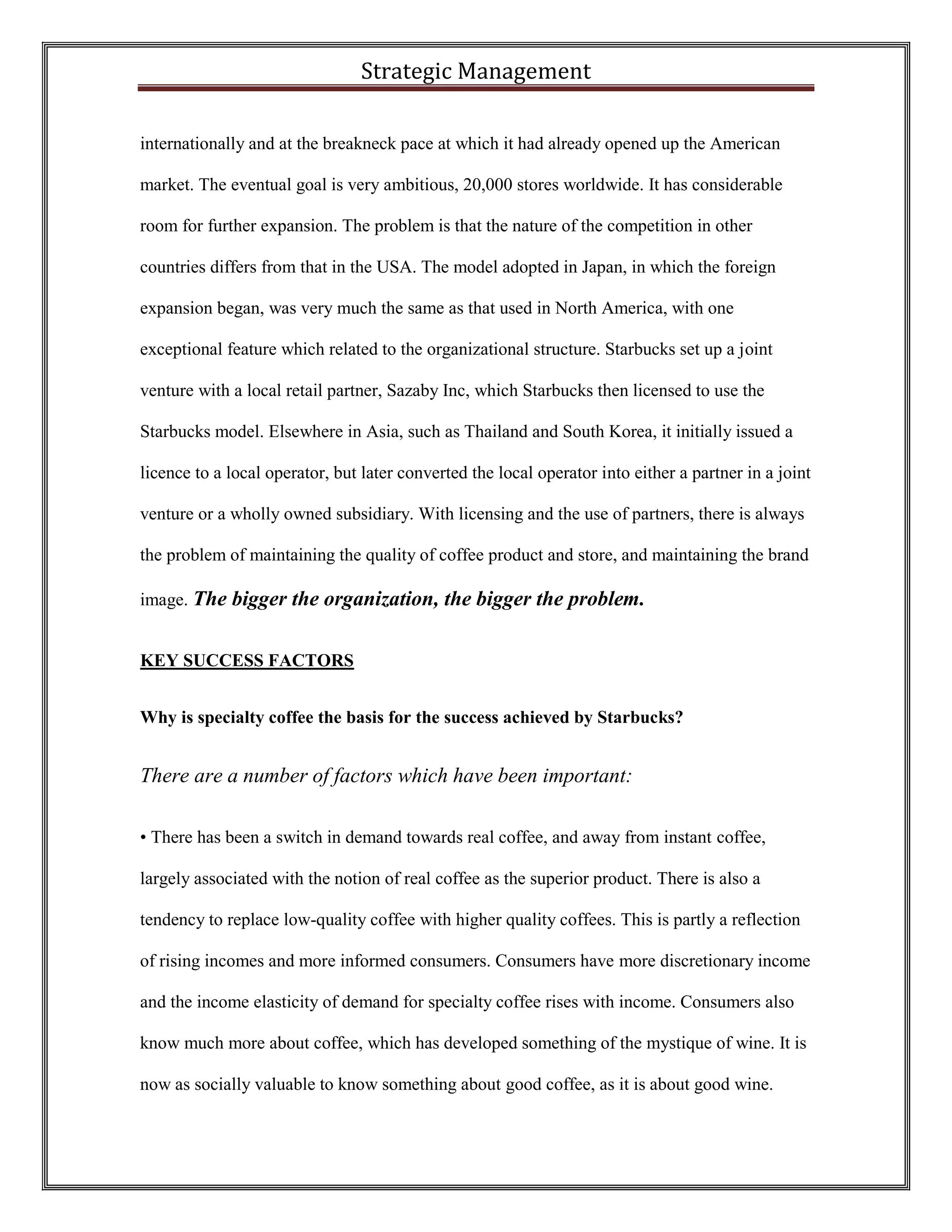 Strategic Management 
internationally and at the breakneck pace at which it had already opened up the American market. The eventual goal is very ambitious, 20,000 stores worldwide. It has considerable room for further expansion. The problem is that the nature of the competition in other countries differs from that in the USA. The model adopted in Japan, in which the foreign expansion began, was very much the same as that used in North America, with one exceptional feature which related to the organizational structure. Starbucks set up a joint venture with a local retail partner, Sazaby Inc, which Starbucks then licensed to use the Starbucks model. Elsewhere in Asia, such as Thailand and South Korea, it initially issued a licence to a local operator, but later converted the local operator into either a partner in a joint venture or a wholly owned subsidiary. With licensing and the use of partners, there is always the problem of maintaining the quality of coffee product and store, and maintaining the brand image. The bigger the organization, the bigger the problem. 
KEY SUCCESS FACTORS 
Why is specialty coffee the basis for the success achieved by Starbucks? 
There are a number of factors which have been important: 
• There has been a switch in demand towards real coffee, and away from instant coffee, largely associated with the notion of real coffee as the superior product. There is also a tendency to replace low-quality coffee with higher quality coffees. This is partly a reflection of rising incomes and more informed consumers. Consumers have more discretionary income and the income elasticity of demand for specialty coffee rises with income. Consumers also know much more about coffee, which has developed something of the mystique of wine. It is now as socially valuable to know something about good coffee, as it is about good wine.  