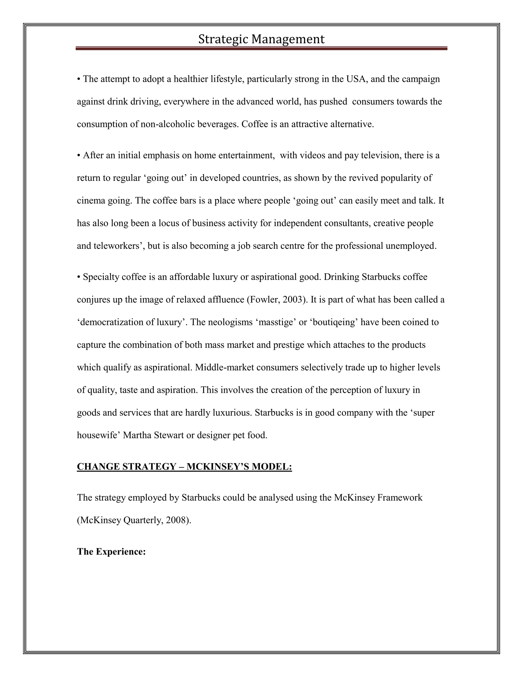 Strategic Management 
• The attempt to adopt a healthier lifestyle, particularly strong in the USA, and the campaign against drink driving, everywhere in the advanced world, has pushed consumers towards the consumption of non-alcoholic beverages. Coffee is an attractive alternative. 
• After an initial emphasis on home entertainment, with videos and pay television, there is a return to regular ‘going out’ in developed countries, as shown by the revived popularity of cinema going. The coffee bars is a place where people ‘going out’ can easily meet and talk. It has also long been a locus of business activity for independent consultants, creative people and teleworkers’, but is also becoming a job search centre for the professional unemployed. 
• Specialty coffee is an affordable luxury or aspirational good. Drinking Starbucks coffee conjures up the image of relaxed affluence (Fowler, 2003). It is part of what has been called a ‘democratization of luxury’. The neologisms ‘masstige’ or ‘boutiqeing’ have been coined to capture the combination of both mass market and prestige which attaches to the products which qualify as aspirational. Middle-market consumers selectively trade up to higher levels of quality, taste and aspiration. This involves the creation of the perception of luxury in goods and services that are hardly luxurious. Starbucks is in good company with the ‘super housewife’ Martha Stewart or designer pet food. 
CHANGE STRATEGY – MCKINSEY’S MODEL: 
The strategy employed by Starbucks could be analysed using the McKinsey Framework (McKinsey Quarterly, 2008). 
The Experience:  