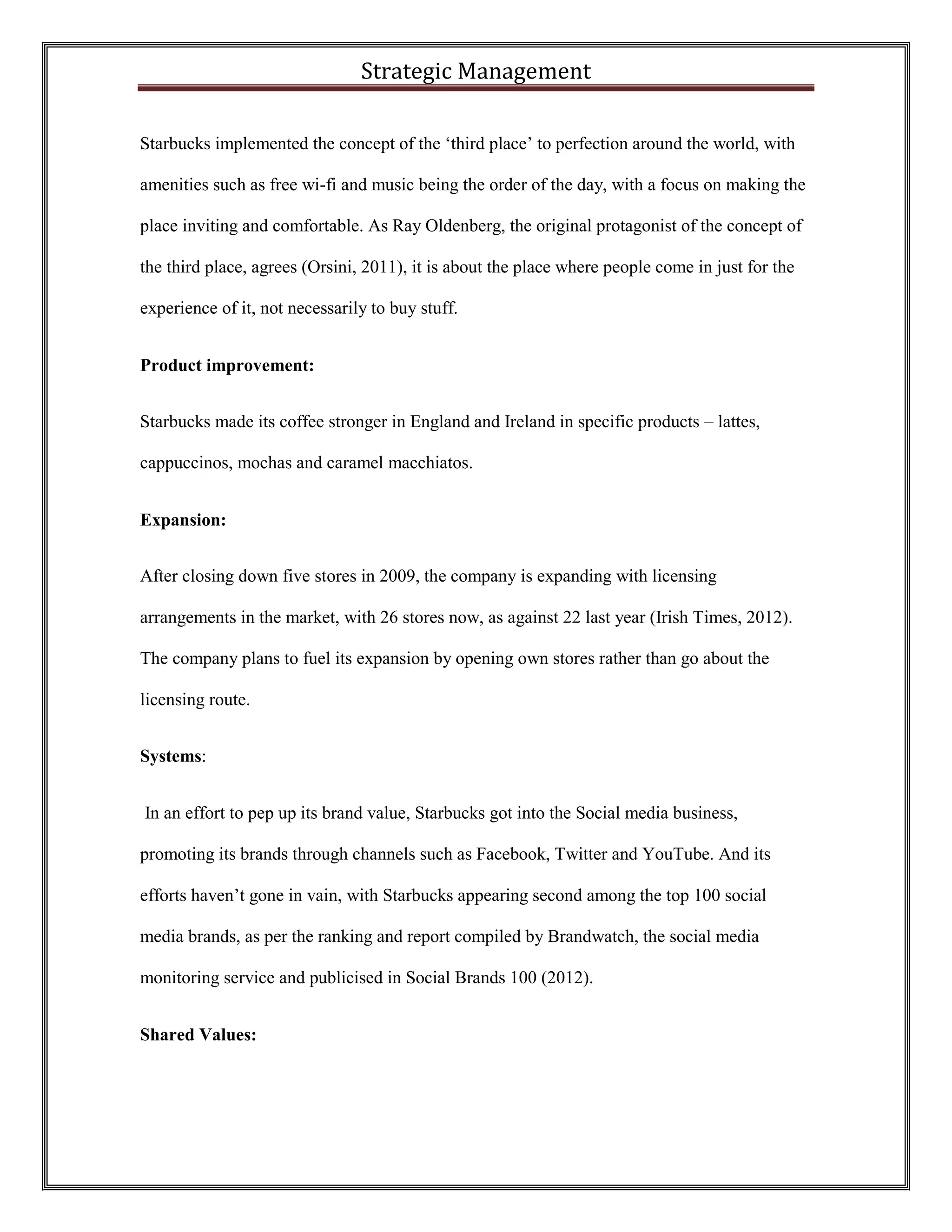 Strategic Management 
Starbucks implemented the concept of the ‘third place’ to perfection around the world, with amenities such as free wi-fi and music being the order of the day, with a focus on making the place inviting and comfortable. As Ray Oldenberg, the original protagonist of the concept of the third place, agrees (Orsini, 2011), it is about the place where people come in just for the experience of it, not necessarily to buy stuff. 
Product improvement: 
Starbucks made its coffee stronger in England and Ireland in specific products – lattes, cappuccinos, mochas and caramel macchiatos. 
Expansion: 
After closing down five stores in 2009, the company is expanding with licensing arrangements in the market, with 26 stores now, as against 22 last year (Irish Times, 2012). The company plans to fuel its expansion by opening own stores rather than go about the licensing route. 
Systems: 
In an effort to pep up its brand value, Starbucks got into the Social media business, promoting its brands through channels such as Facebook, Twitter and YouTube. And its efforts haven’t gone in vain, with Starbucks appearing second among the top 100 social media brands, as per the ranking and report compiled by Brandwatch, the social media monitoring service and publicised in Social Brands 100 (2012). 
Shared Values:  