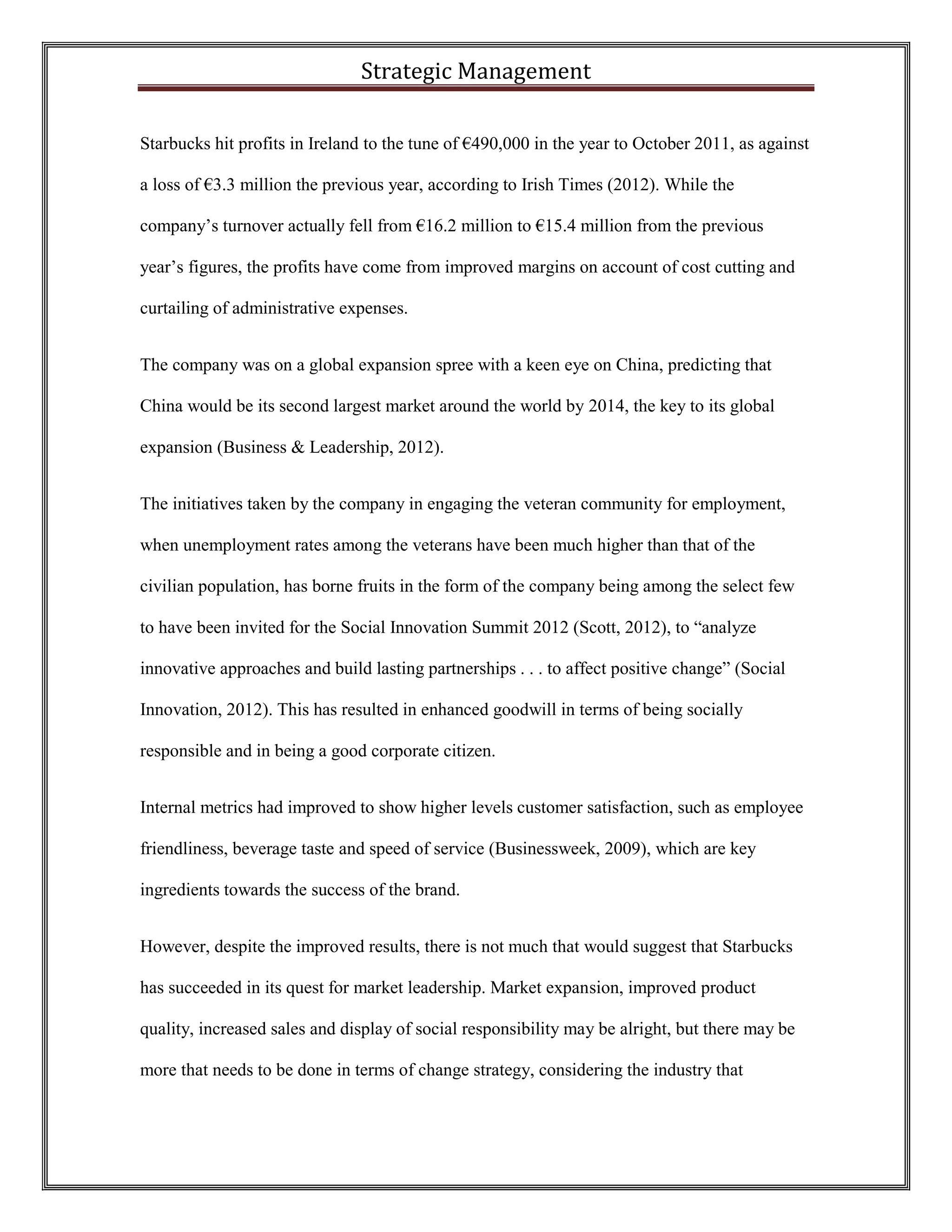 Strategic Management 
Starbucks hit profits in Ireland to the tune of €490,000 in the year to October 2011, as against a loss of €3.3 million the previous year, according to Irish Times (2012). While the company’s turnover actually fell from €16.2 million to €15.4 million from the previous year’s figures, the profits have come from improved margins on account of cost cutting and curtailing of administrative expenses. 
The company was on a global expansion spree with a keen eye on China, predicting that China would be its second largest market around the world by 2014, the key to its global expansion (Business & Leadership, 2012). 
The initiatives taken by the company in engaging the veteran community for employment, when unemployment rates among the veterans have been much higher than that of the civilian population, has borne fruits in the form of the company being among the select few to have been invited for the Social Innovation Summit 2012 (Scott, 2012), to “analyze innovative approaches and build lasting partnerships . . . to affect positive change” (Social Innovation, 2012). This has resulted in enhanced goodwill in terms of being socially responsible and in being a good corporate citizen. 
Internal metrics had improved to show higher levels customer satisfaction, such as employee friendliness, beverage taste and speed of service (Businessweek, 2009), which are key ingredients towards the success of the brand. 
However, despite the improved results, there is not much that would suggest that Starbucks has succeeded in its quest for market leadership. Market expansion, improved product quality, increased sales and display of social responsibility may be alright, but there may be more that needs to be done in terms of change strategy, considering the industry that  