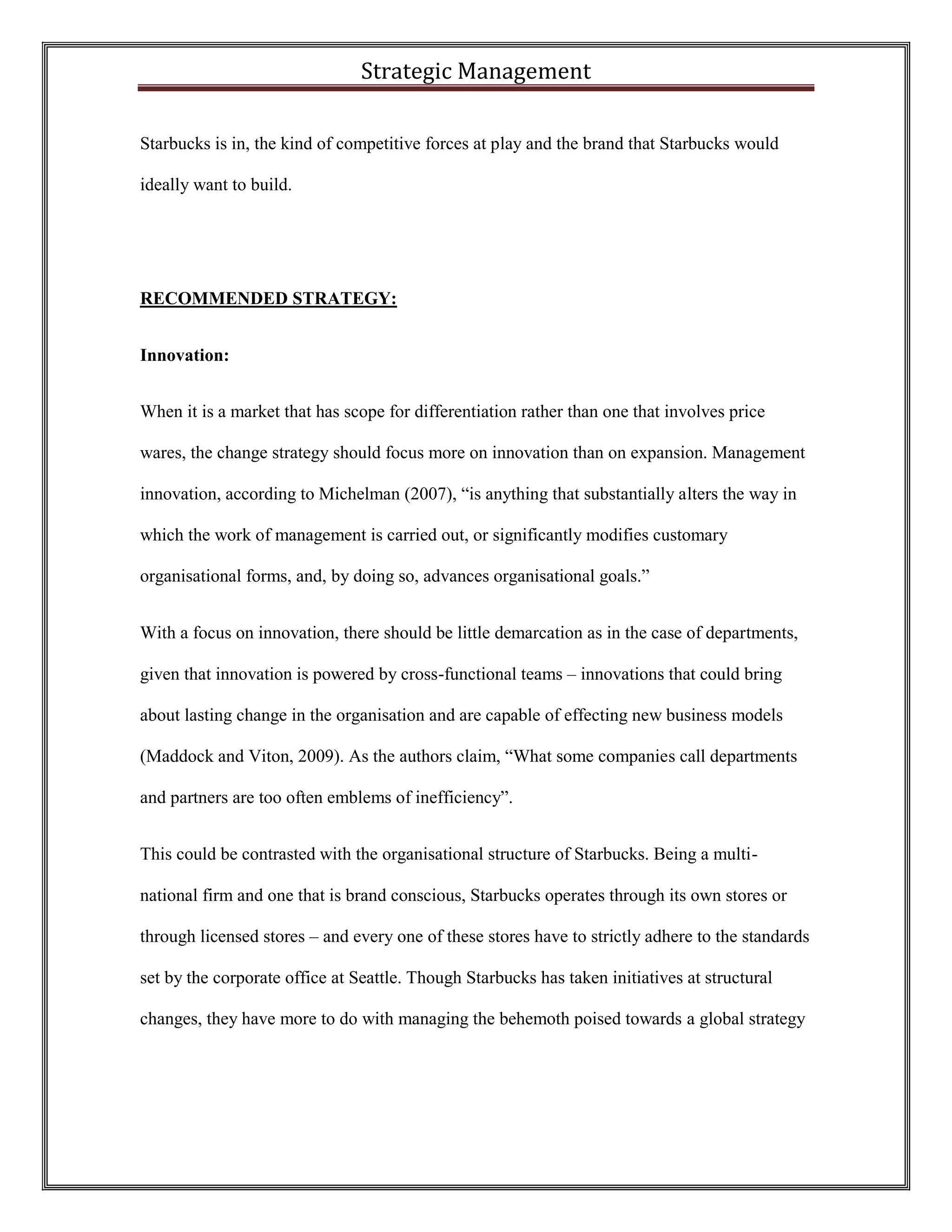 Strategic Management 
Starbucks is in, the kind of competitive forces at play and the brand that Starbucks would ideally want to build. 
RECOMMENDED STRATEGY: 
Innovation: 
When it is a market that has scope for differentiation rather than one that involves price wares, the change strategy should focus more on innovation than on expansion. Management innovation, according to Michelman (2007), “is anything that substantially alters the way in which the work of management is carried out, or significantly modifies customary organisational forms, and, by doing so, advances organisational goals.” 
With a focus on innovation, there should be little demarcation as in the case of departments, given that innovation is powered by cross-functional teams – innovations that could bring about lasting change in the organisation and are capable of effecting new business models (Maddock and Viton, 2009). As the authors claim, “What some companies call departments and partners are too often emblems of inefficiency”. 
This could be contrasted with the organisational structure of Starbucks. Being a multi- national firm and one that is brand conscious, Starbucks operates through its own stores or through licensed stores – and every one of these stores have to strictly adhere to the standards set by the corporate office at Seattle. Though Starbucks has taken initiatives at structural changes, they have more to do with managing the behemoth poised towards a global strategy  