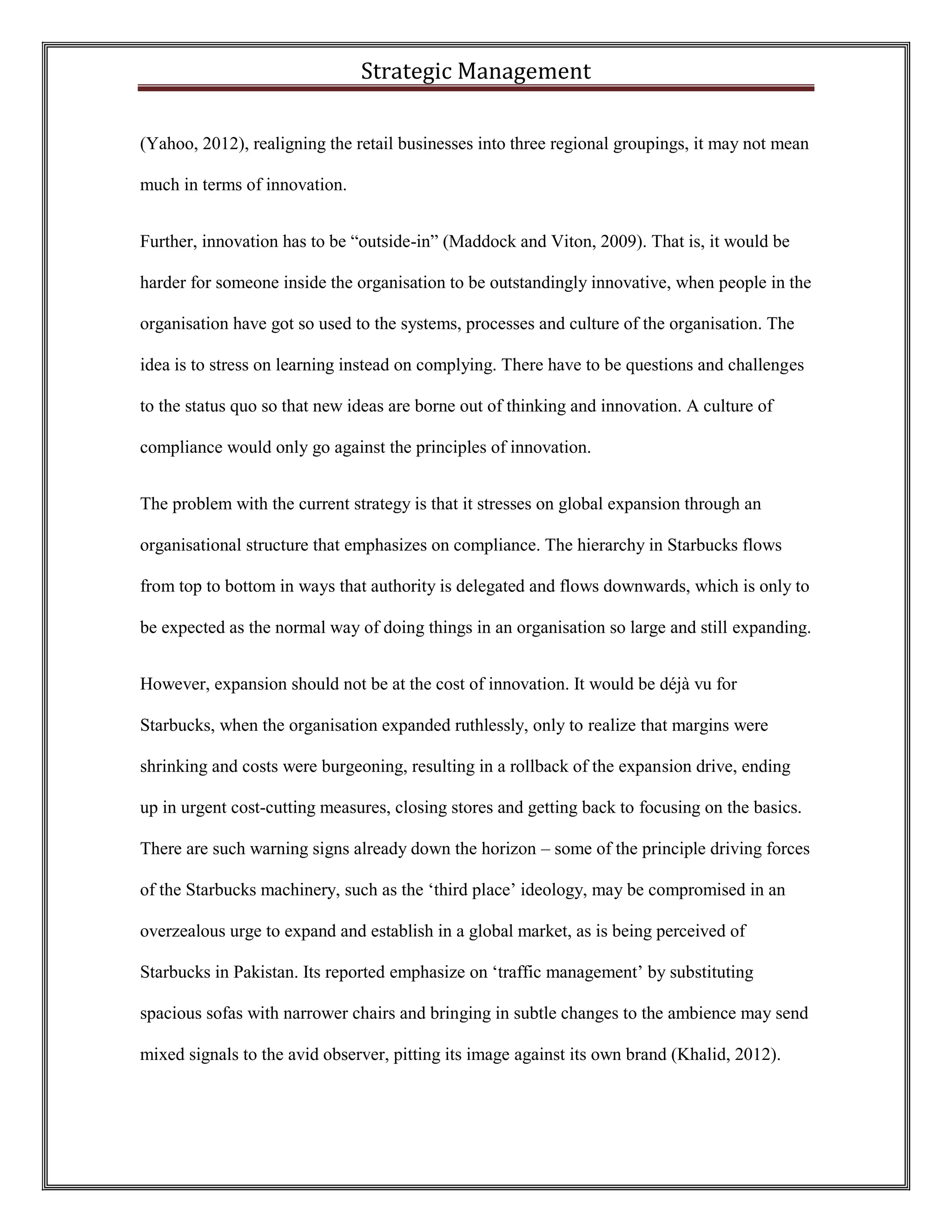 Strategic Management 
(Yahoo, 2012), realigning the retail businesses into three regional groupings, it may not mean much in terms of innovation. 
Further, innovation has to be “outside-in” (Maddock and Viton, 2009). That is, it would be harder for someone inside the organisation to be outstandingly innovative, when people in the organisation have got so used to the systems, processes and culture of the organisation. The idea is to stress on learning instead on complying. There have to be questions and challenges to the status quo so that new ideas are borne out of thinking and innovation. A culture of compliance would only go against the principles of innovation. 
The problem with the current strategy is that it stresses on global expansion through an organisational structure that emphasizes on compliance. The hierarchy in Starbucks flows from top to bottom in ways that authority is delegated and flows downwards, which is only to be expected as the normal way of doing things in an organisation so large and still expanding. 
However, expansion should not be at the cost of innovation. It would be déjà vu for Starbucks, when the organisation expanded ruthlessly, only to realize that margins were shrinking and costs were burgeoning, resulting in a rollback of the expansion drive, ending up in urgent cost-cutting measures, closing stores and getting back to focusing on the basics. There are such warning signs already down the horizon – some of the principle driving forces of the Starbucks machinery, such as the ‘third place’ ideology, may be compromised in an overzealous urge to expand and establish in a global market, as is being perceived of Starbucks in Pakistan. Its reported emphasize on ‘traffic management’ by substituting spacious sofas with narrower chairs and bringing in subtle changes to the ambience may send mixed signals to the avid observer, pitting its image against its own brand (Khalid, 2012).  