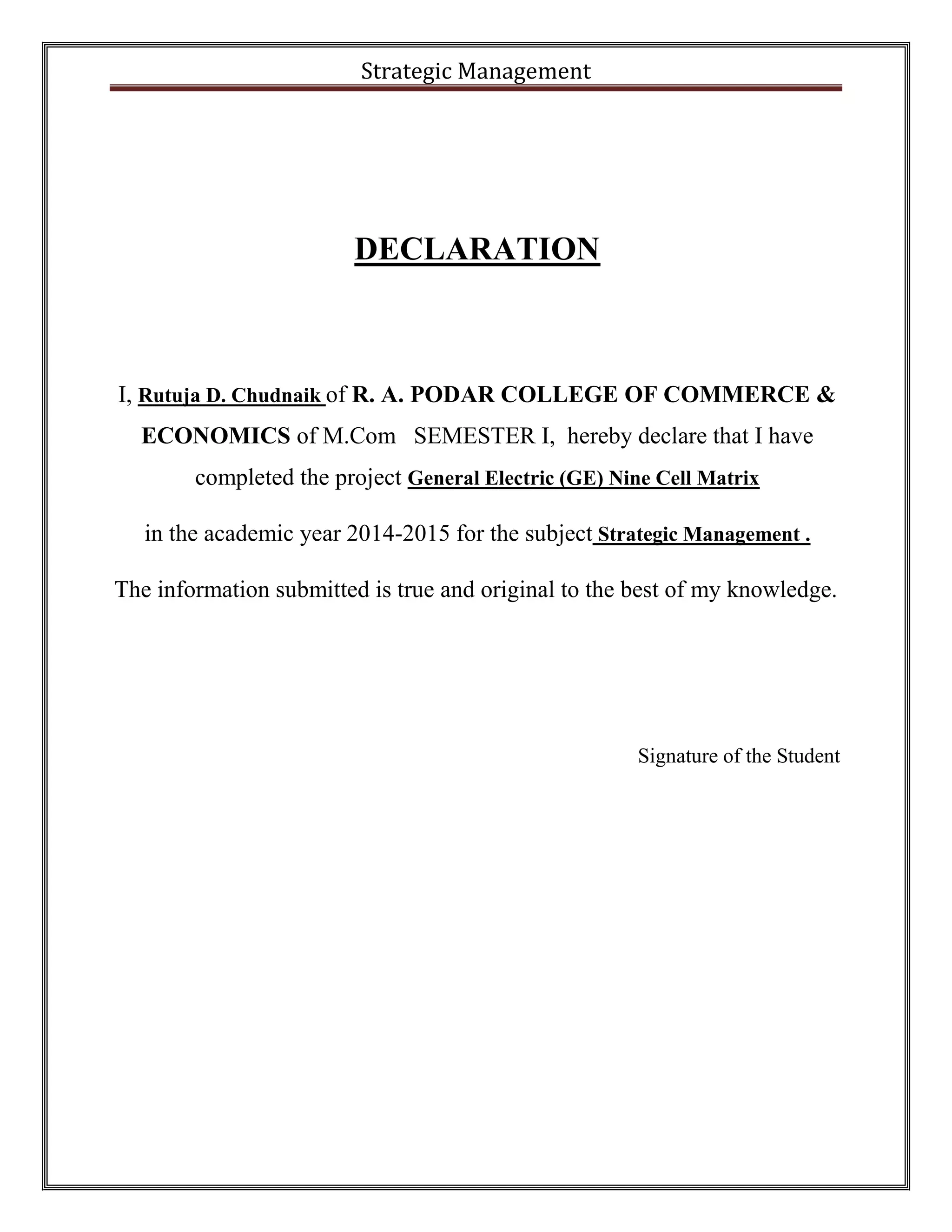Strategic Management 
DECLARATION 
I, Rutuja D. Chudnaik of R. A. PODAR COLLEGE OF COMMERCE & 
ECONOMICS of M.Com SEMESTER I, hereby declare that I have 
completed the project General Electric (GE) Nine Cell Matrix 
in the academic year 2014-2015 for the subject Strategic Management . 
The information submitted is true and original to the best of my knowledge. 
Signature of the Student 
 