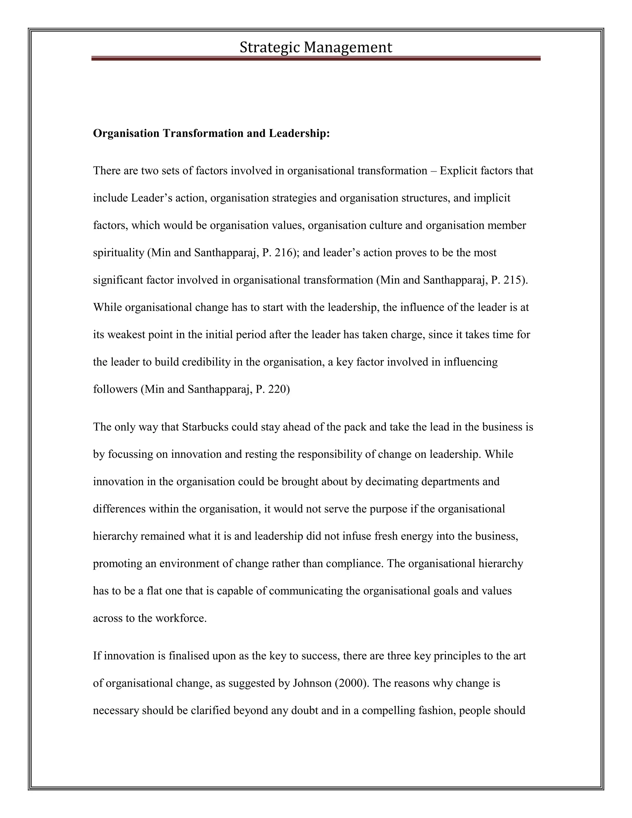 Strategic Management 
Organisation Transformation and Leadership: 
There are two sets of factors involved in organisational transformation – Explicit factors that include Leader’s action, organisation strategies and organisation structures, and implicit factors, which would be organisation values, organisation culture and organisation member spirituality (Min and Santhapparaj, P. 216); and leader’s action proves to be the most significant factor involved in organisational transformation (Min and Santhapparaj, P. 215). While organisational change has to start with the leadership, the influence of the leader is at its weakest point in the initial period after the leader has taken charge, since it takes time for the leader to build credibility in the organisation, a key factor involved in influencing followers (Min and Santhapparaj, P. 220) 
The only way that Starbucks could stay ahead of the pack and take the lead in the business is by focussing on innovation and resting the responsibility of change on leadership. While innovation in the organisation could be brought about by decimating departments and differences within the organisation, it would not serve the purpose if the organisational hierarchy remained what it is and leadership did not infuse fresh energy into the business, promoting an environment of change rather than compliance. The organisational hierarchy has to be a flat one that is capable of communicating the organisational goals and values across to the workforce. 
If innovation is finalised upon as the key to success, there are three key principles to the art of organisational change, as suggested by Johnson (2000). The reasons why change is necessary should be clarified beyond any doubt and in a compelling fashion, people should  