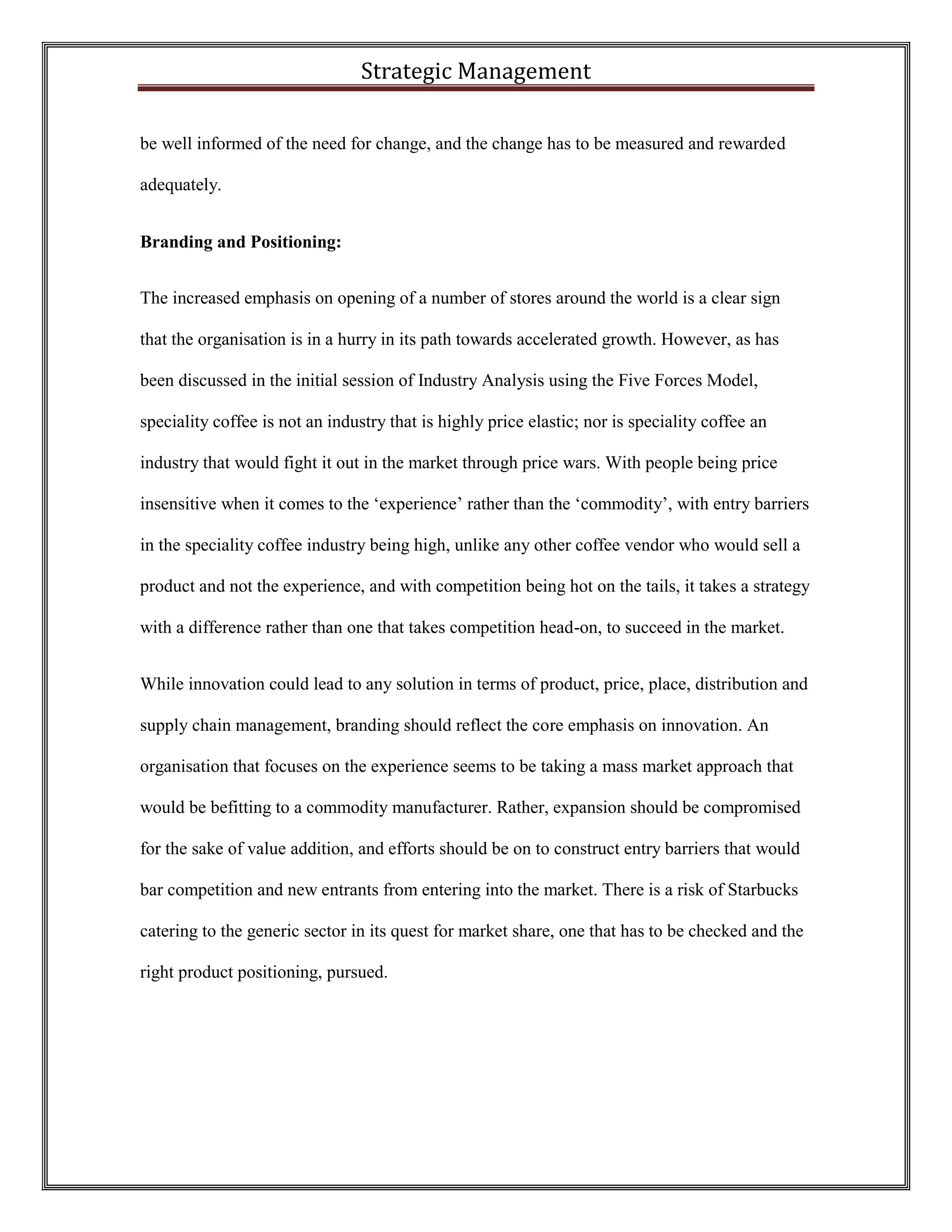 Strategic Management 
be well informed of the need for change, and the change has to be measured and rewarded adequately. 
Branding and Positioning: 
The increased emphasis on opening of a number of stores around the world is a clear sign that the organisation is in a hurry in its path towards accelerated growth. However, as has been discussed in the initial session of Industry Analysis using the Five Forces Model, speciality coffee is not an industry that is highly price elastic; nor is speciality coffee an industry that would fight it out in the market through price wars. With people being price insensitive when it comes to the ‘experience’ rather than the ‘commodity’, with entry barriers in the speciality coffee industry being high, unlike any other coffee vendor who would sell a product and not the experience, and with competition being hot on the tails, it takes a strategy with a difference rather than one that takes competition head-on, to succeed in the market. 
While innovation could lead to any solution in terms of product, price, place, distribution and supply chain management, branding should reflect the core emphasis on innovation. An organisation that focuses on the experience seems to be taking a mass market approach that would be befitting to a commodity manufacturer. Rather, expansion should be compromised for the sake of value addition, and efforts should be on to construct entry barriers that would bar competition and new entrants from entering into the market. There is a risk of Starbucks catering to the generic sector in its quest for market share, one that has to be checked and the right product positioning, pursued.  