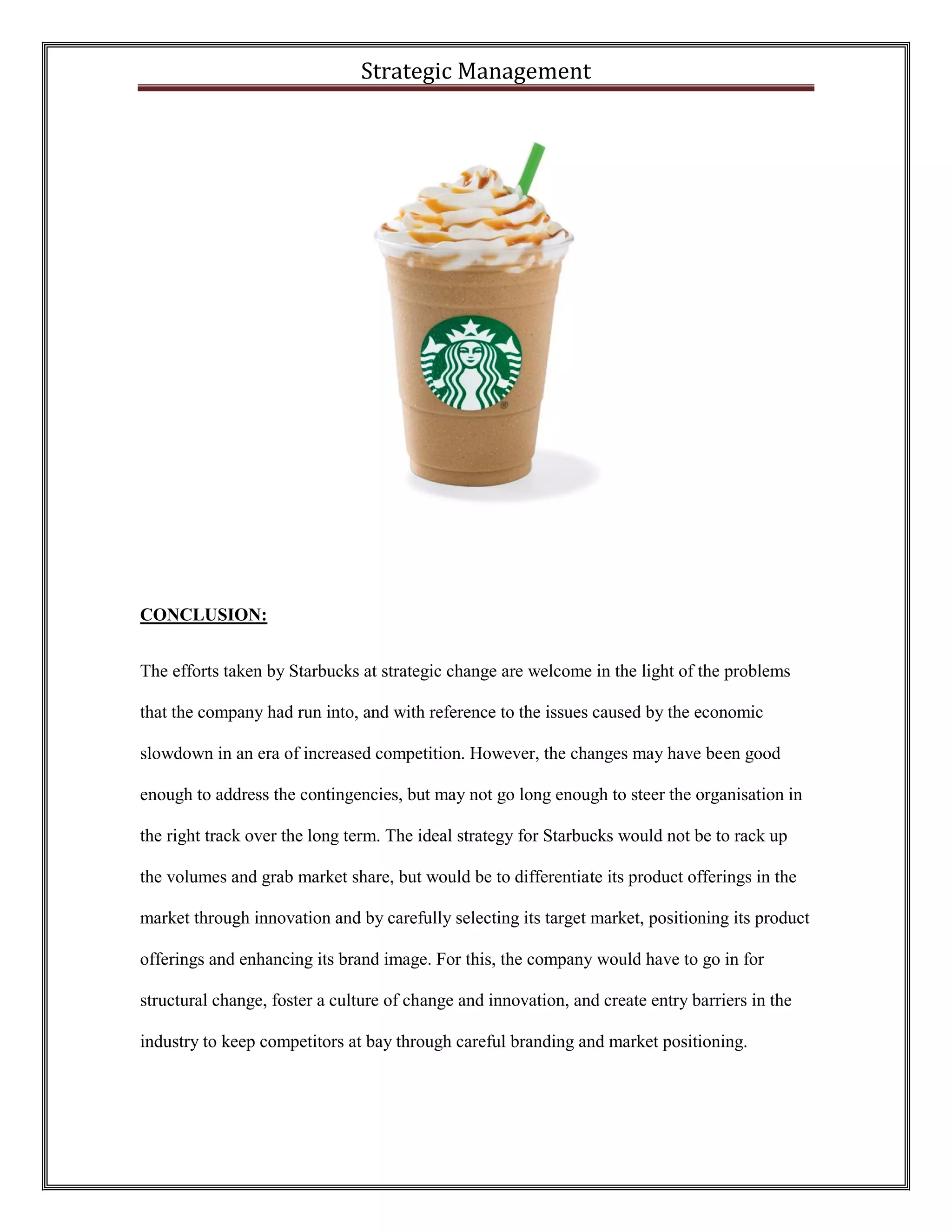 Strategic Management 
CONCLUSION: 
The efforts taken by Starbucks at strategic change are welcome in the light of the problems that the company had run into, and with reference to the issues caused by the economic slowdown in an era of increased competition. However, the changes may have been good enough to address the contingencies, but may not go long enough to steer the organisation in the right track over the long term. The ideal strategy for Starbucks would not be to rack up the volumes and grab market share, but would be to differentiate its product offerings in the market through innovation and by carefully selecting its target market, positioning its product offerings and enhancing its brand image. For this, the company would have to go in for structural change, foster a culture of change and innovation, and create entry barriers in the industry to keep competitors at bay through careful branding and market positioning.  