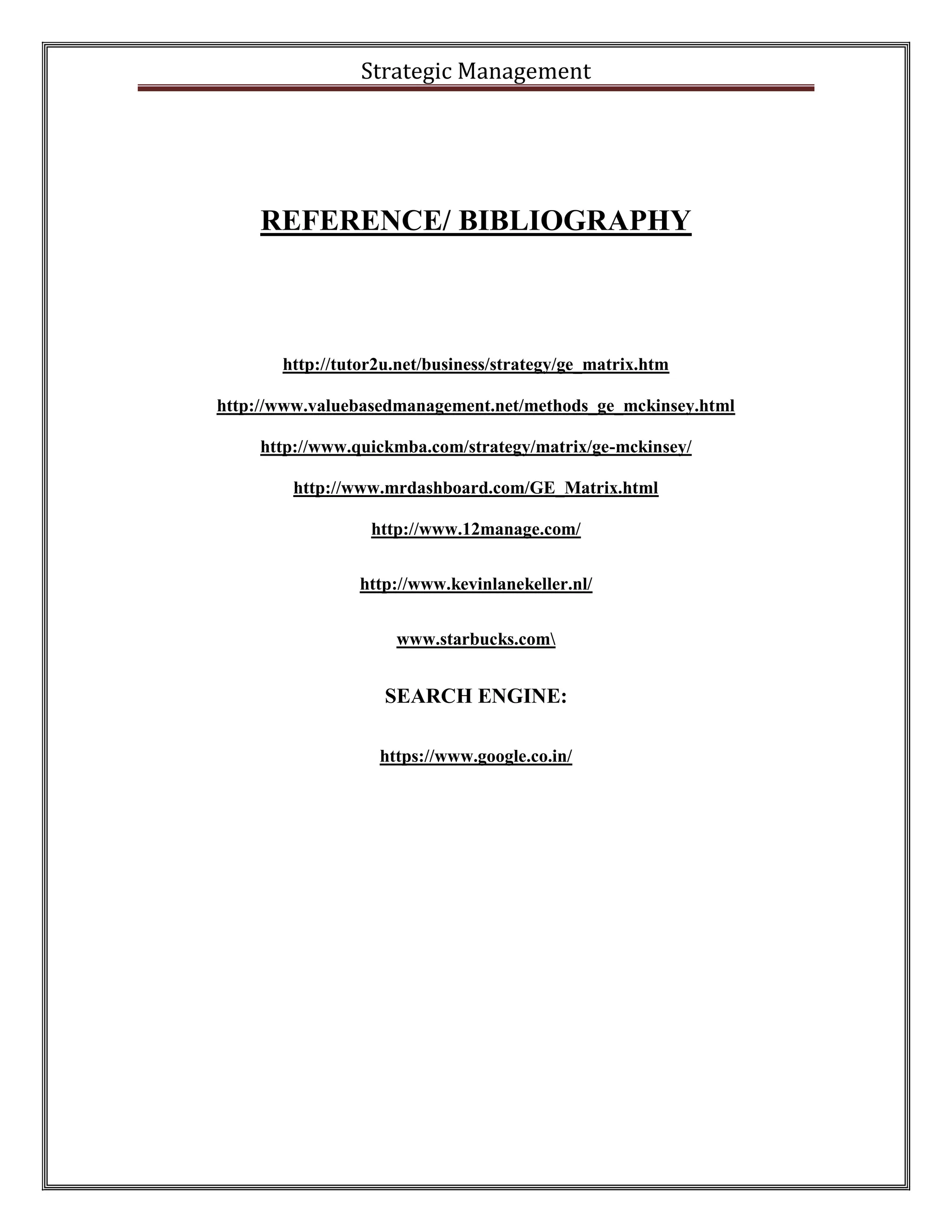 Strategic Management 
REFERENCE/ BIBLIOGRAPHY http://tutor2u.net/business/strategy/ge_matrix.htm http://www.valuebasedmanagement.net/methods_ge_mckinsey.html http://www.quickmba.com/strategy/matrix/ge-mckinsey/ http://www.mrdashboard.com/GE_Matrix.html http://www.12manage.com/ http://www.kevinlanekeller.nl/ www.starbucks.com SEARCH ENGINE: https://www.google.co.in/ 
