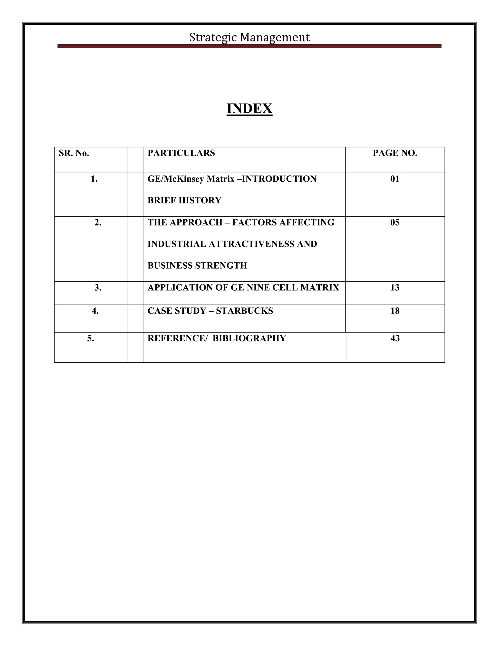 Strategic Management 
INDEX 
SR. No. 
PARTICULARS 
PAGE NO. 
1. 
GE/McKinsey Matrix –INTRODUCTION 
BRIEF HISTORY 
01 
2. 
THE APPROACH – FACTORS AFFECTING INDUSTRIAL ATTRACTIVENESS AND BUSINESS STRENGTH 
05 
3. 
APPLICATION OF GE NINE CELL MATRIX 
13 
4. 
CASE STUDY – STARBUCKS 
18 
5. 
REFERENCE/ BIBLIOGRAPHY 
43  