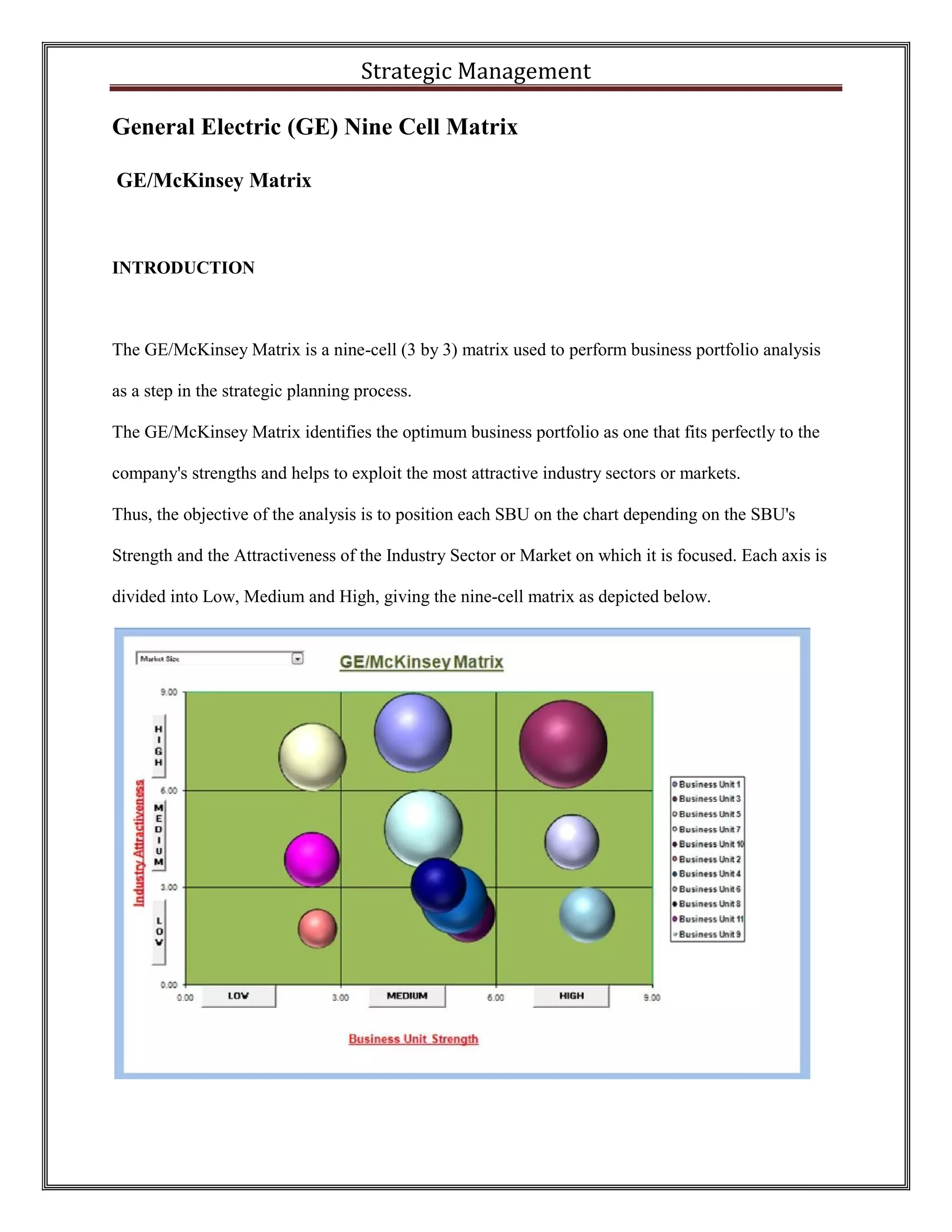 Strategic Management 
General Electric (GE) Nine Cell Matrix 
GE/McKinsey Matrix 
INTRODUCTION 
The GE/McKinsey Matrix is a nine-cell (3 by 3) matrix used to perform business portfolio analysis as a step in the strategic planning process. 
The GE/McKinsey Matrix identifies the optimum business portfolio as one that fits perfectly to the company's strengths and helps to exploit the most attractive industry sectors or markets. 
Thus, the objective of the analysis is to position each SBU on the chart depending on the SBU's Strength and the Attractiveness of the Industry Sector or Market on which it is focused. Each axis is divided into Low, Medium and High, giving the nine-cell matrix as depicted below. 
 